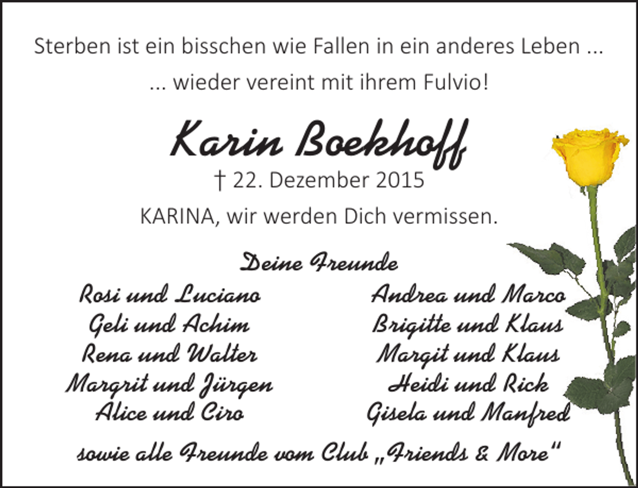 <p>Sterben ist ein bisschen wie Fallen in ein anderes Leben ...<br />... wieder vereint mit ihrem Fulvio!</p><p>Karin Boekhoff</p><p>† 22. Dezember 2015<br />KARINA, wir werden Dich vermissen.</p><p>Deine Freunde<br />Rosi und Luciano<br />Andrea und Marco<br />Geli und Achim<br />Brigitte und Klaus<br />Rena und Walter<br />Margit und Klaus<br />Margrit und Jürgen<br />Heidi und Rick<br />ed<br />Alice und Ciro<br />Gisela und Manfred<br />sowie alle Freunde vom Club „Friends &amp; More“</p>