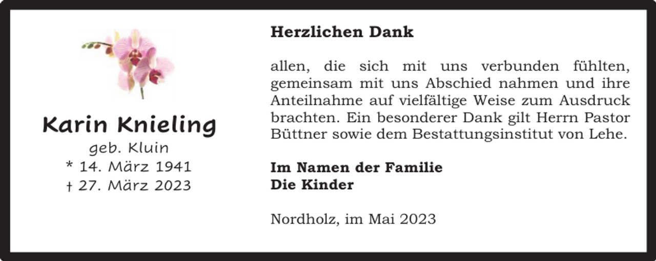 <p>Herzlichen Dank</p><p>Karin Knieling<br />geb. Kluin<br />* 14. März 1941<br />† 27. März 2023</p><p>allen, die sich mit uns verbunden fühlten,<br />gemeinsam mit uns Abschied nahmen und ihre<br />Anteilnahme auf vielfältige Weise zum Ausdruck<br />brachten. Ein besonderer Dank gilt Herrn Pastor<br />Büttner sowie dem Bestattungsinstitut von Lehe.<br />Im Namen der Familie<br />Die Kinder<br />Nordholz, im Mai 2023</p>