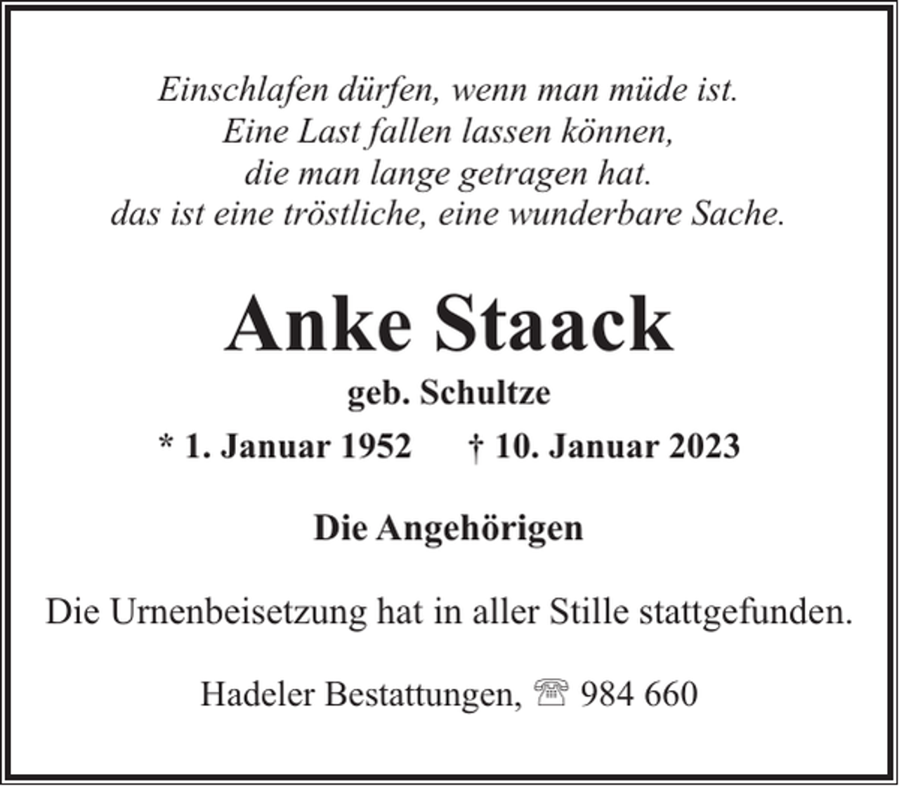 <p>Einschlafen dürfen, wenn man müde ist.<br />Eine Last fallen lassen können,<br />die man lange getragen hat.<br />das ist eine tröstliche, eine wunderbare Sache.</p><p>Anke Staack</p><p>geb. Schultze<br />* 1. Januar 1952<br />† 10. Januar 2023</p><p>Die Angehörigen<br />Die Urnenbeisetzung hat in aller Stille stattgefunden.<br />Hadeler Bestattungen, ' 984 660</p>