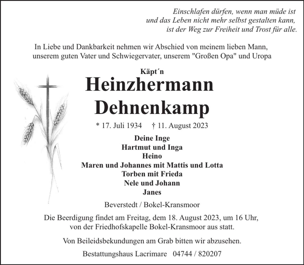 <p>Einschlafen dürfen, wenn man müde ist<br />und das Leben nicht mehr selbst gestalten kann,<br />ist der Weg zur Freiheit und Trost für alle.<br />In Liebe und Dankbarkeit nehmen wir Abschied von meinem lieben Mann,<br />unserem guten Vater und Schwiegervater, unserem "Großen Opa" und Uropa<br />Käpt´n</p><p>Heinzhermann<br />Dehnenkamp<br />* 17. Juli 1934</p><p>† 11. August 2023</p><p>Deine Inge<br />Hartmut und Inga<br />Heino<br />Maren und Johannes mit Mattis und Lotta<br />Torben mit Frieda<br />Nele und Johann<br />Janes<br />Beverstedt / Bokel-Kransmoor<br />Die Beerdigung findet am Freitag, dem 18. August 2023, um 16 Uhr,<br />von der Friedhofskapelle Bokel-Kransmoor aus statt.<br />Von Beileidsbekundungen am Grab bitten wir abzusehen.<br />Bestattungshaus Lacrimare 04744 / 820207</p>