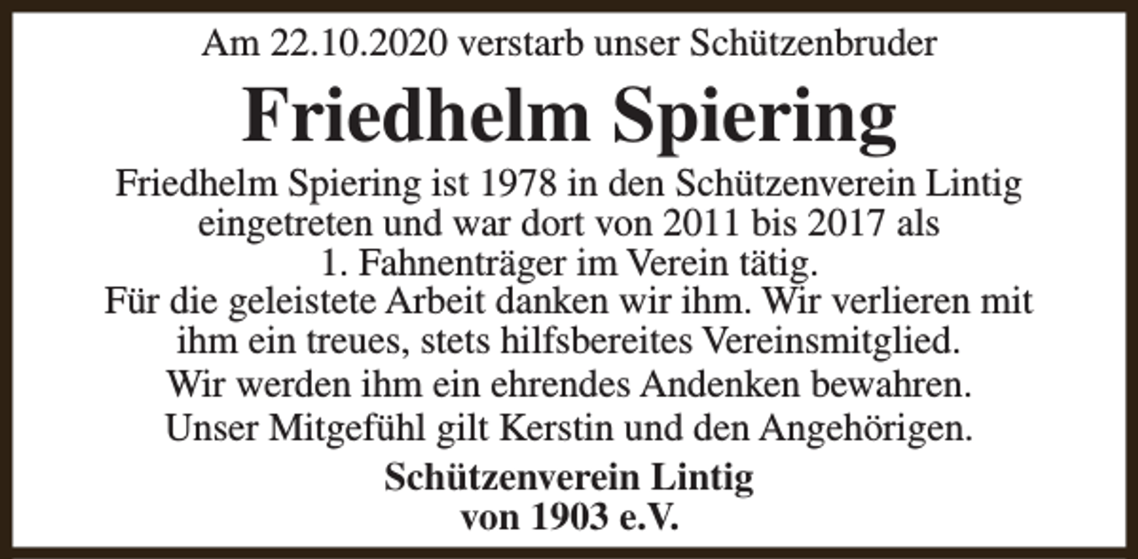 <p>Am 22.10.2020 verstarb unser Schützenbruder</p><p>Friedhelm Spiering</p><p>Friedhelm Spiering ist 1978 in den Schützenverein Lintig<br />eingetreten und war dort von 2011 bis 2017 als<br />1. Fahnenträger im Verein tätig.<br />Für die geleistete Arbeit danken wir ihm. Wir verlieren mit<br />ihm ein treues, stets hilfsbereites Vereinsmitglied.<br />Wir werden ihm ein ehrendes Andenken bewahren.<br />Unser Mitgefühl gilt Kerstin und den Angehörigen.<br />Schützenverein Lintig<br />von 1903 e.V.</p>