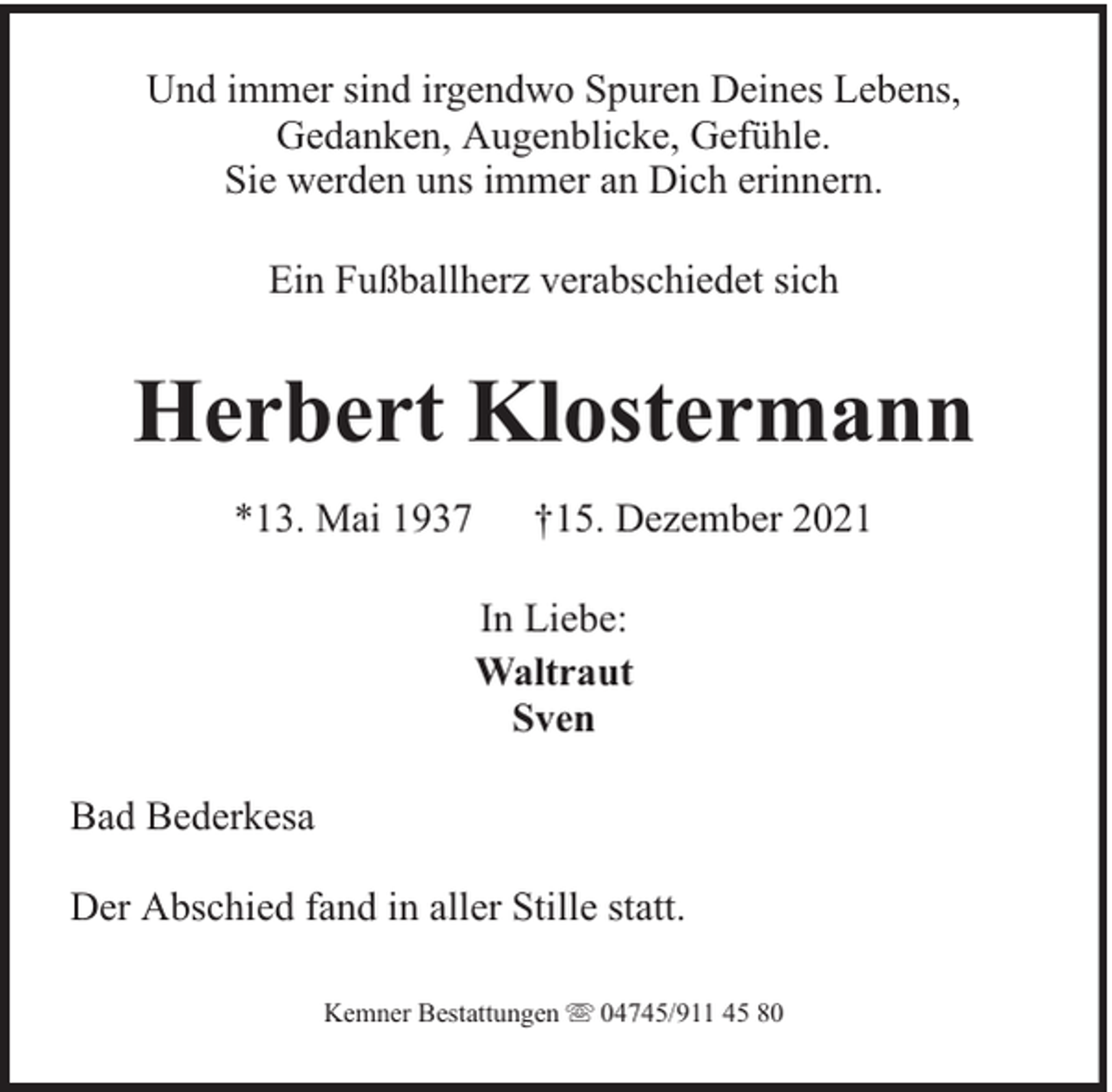<p>Und immer sind irgendwo Spuren Deines Lebens,<br />Gedanken, Augenblicke, Gefühle.<br />Sie werden uns immer an Dich erinnern.<br />Ein Fußballherz verabschiedet sich</p><p>Herbert Klostermann<br />*13. Mai 1937</p><p>†15. Dezember 2021<br />In Liebe:<br />Waltraut<br />Sven</p><p>Bad Bederkesa<br />Der Abschied fand in aller Stille statt.<br />Kemner Bestattungen</p><p>04745/911 45 80</p>