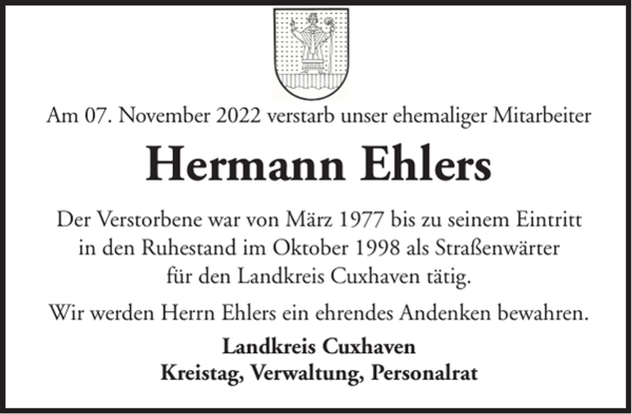 <p>Am 07. November 2022 verstarb unser ehemaliger Mitarbeiter</p><p>Hermann Ehlers<br />Der Verstorbene war von März 1977 bis zu seinem Eintritt<br />in den Ruhestand im Oktober 1998 als Straßenwärter<br />für den Landkreis Cuxhaven tätig.<br />Wir werden Herrn Ehlers ein ehrendes Andenken bewahren.<br />Landkreis Cuxhaven<br />Kreistag, Verwaltung, Personalrat</p>
