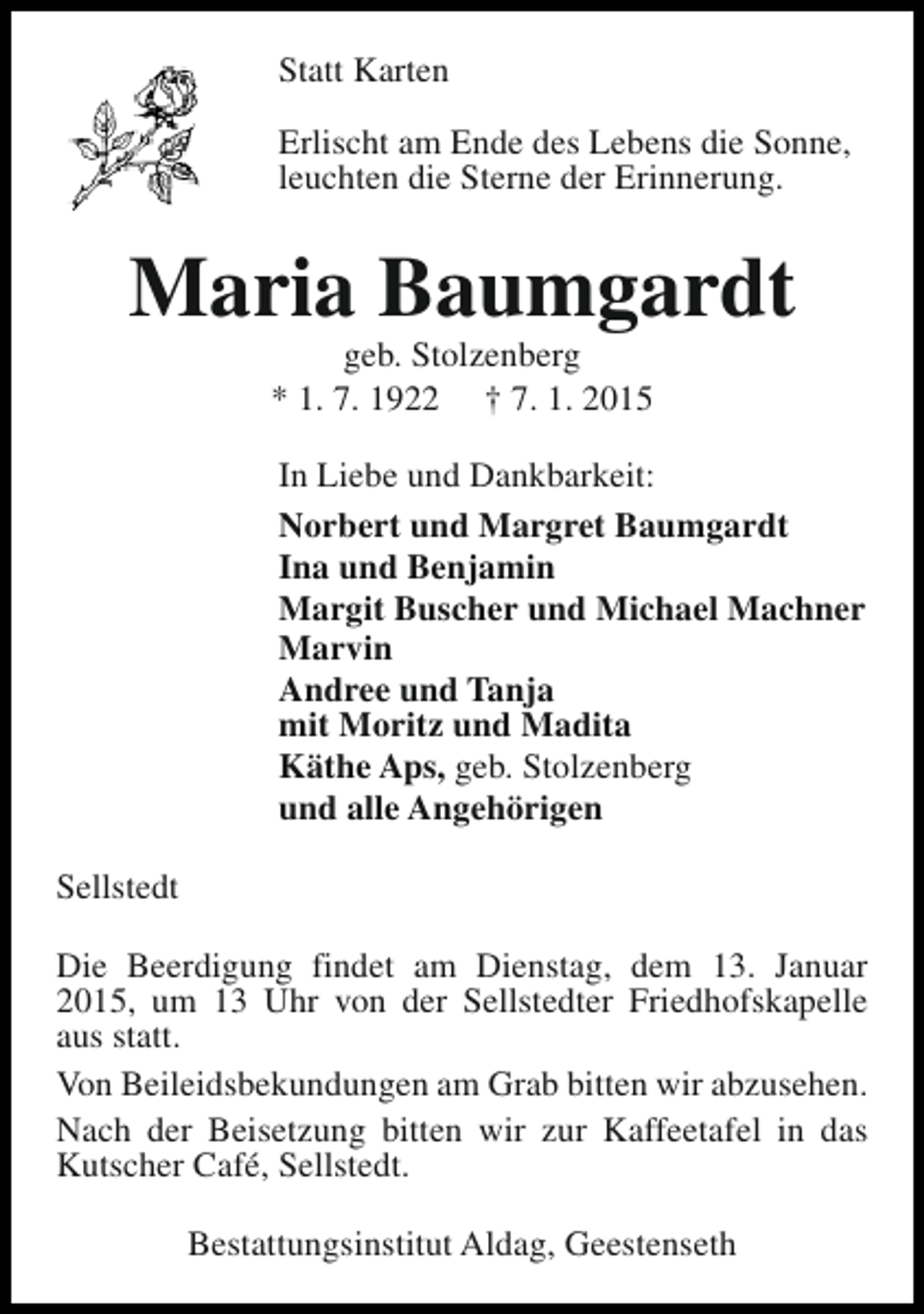 <p>Statt Karten<br />Erlischt am Ende des Lebens die Sonne,<br />leuchten die Sterne der Erinnerung.</p><p>Maria Baumgardt<br />geb. Stolzenberg<br />* 1. 7. 1922 † 7. 1. 2015</p><p>In Liebe und Dankbarkeit:<br />Norbert und Margret Baumgardt<br />Ina und Benjamin<br />Margit Buscher und Michael Machner<br />Marvin<br />Andree und Tanja<br />mit Moritz und Madita<br />Käthe Aps, geb. Stolzenberg<br />und alle Angehörigen<br />Sellstedt<br />Die Beerdigung findet am Dienstag, dem 13. Januar<br />2015, um 13 Uhr von der Sellstedter Friedhofskapelle<br />aus statt.<br />Von Beileidsbekundungen am Grab bitten wir abzusehen.<br />Nach der Beisetzung bitten wir zur Kaffeetafel in das<br />Kutscher Café, Sellstedt.<br />Bestattungsinstitut Aldag, Geestenseth</p>