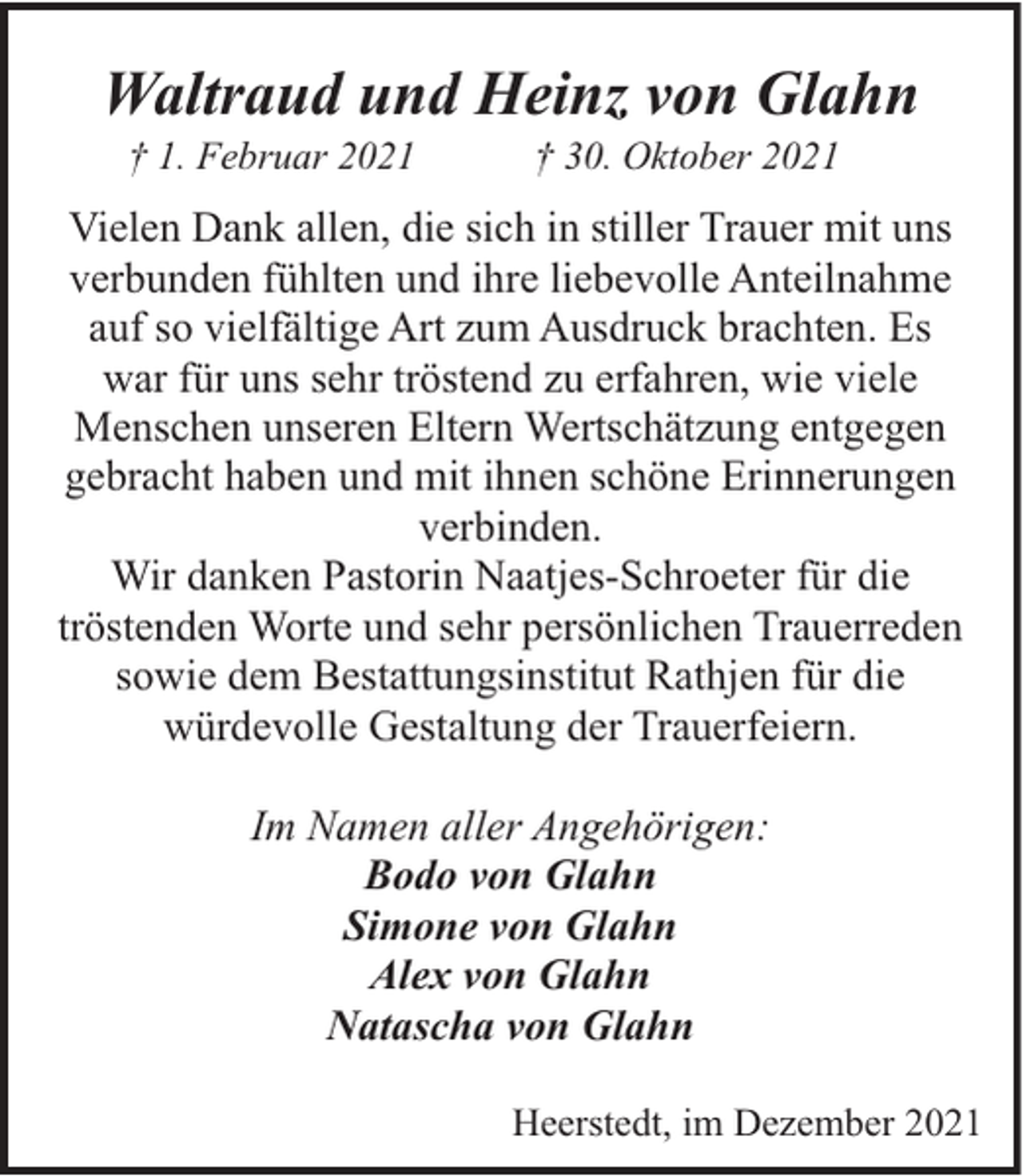 <p>Waltraud und Heinz von Glahn<br />† 1. Februar 2021</p><p>† 30. Oktober 2021</p><p>Vielen Dank allen, die sich in stiller Trauer mit uns<br />verbunden fühlten und ihre liebevolle Anteilnahme<br />auf so vielfältige Art zum Ausdruck brachten. Es<br />war für uns sehr tröstend zu erfahren, wie viele<br />Menschen unseren Eltern Wertschätzung entgegen<br />gebracht haben und mit ihnen schöne Erinnerungen<br />verbinden.<br />Wir danken Pastorin Naatjes-Schroeter für die<br />tröstenden Worte und sehr persönlichen Trauerreden<br />sowie dem Bestattungsinstitut Rathjen für die<br />würdevolle Gestaltung der Trauerfeiern.<br />Im Namen aller Angehörigen:<br />Bodo von Glahn<br />Simone von Glahn<br />Alex von Glahn<br />Natascha von Glahn<br />Heerstedt, im Dezember 2021</p>