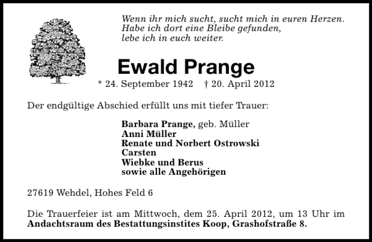 <p>Wenn ihr mich sucht, sucht mich in euren Herzen.<br />Habe ich dort eine Bleibe gefunden,<br />lebe ich in euch weiter.</p><p>Ewald Prange</p><p>* 24. September 1942</p><p>† 20. April 2012</p><p>Der endgültige Abschied erfüllt uns mit tiefer Trauer:<br />Barbara Prange, geb. Müller<br />Anni Müller<br />Renate und Norbert Ostrowski<br />Carsten<br />Wiebke und Berus<br />sowie alle Angehörigen<br />27619 Wehdel, Hohes Feld 6<br />Die Trauerfeier ist am Mittwoch, dem 25. April 2012, um 13 Uhr im<br />Andachtsraum des Bestattungsinstites Koop, Grashofstraße 8.</p>