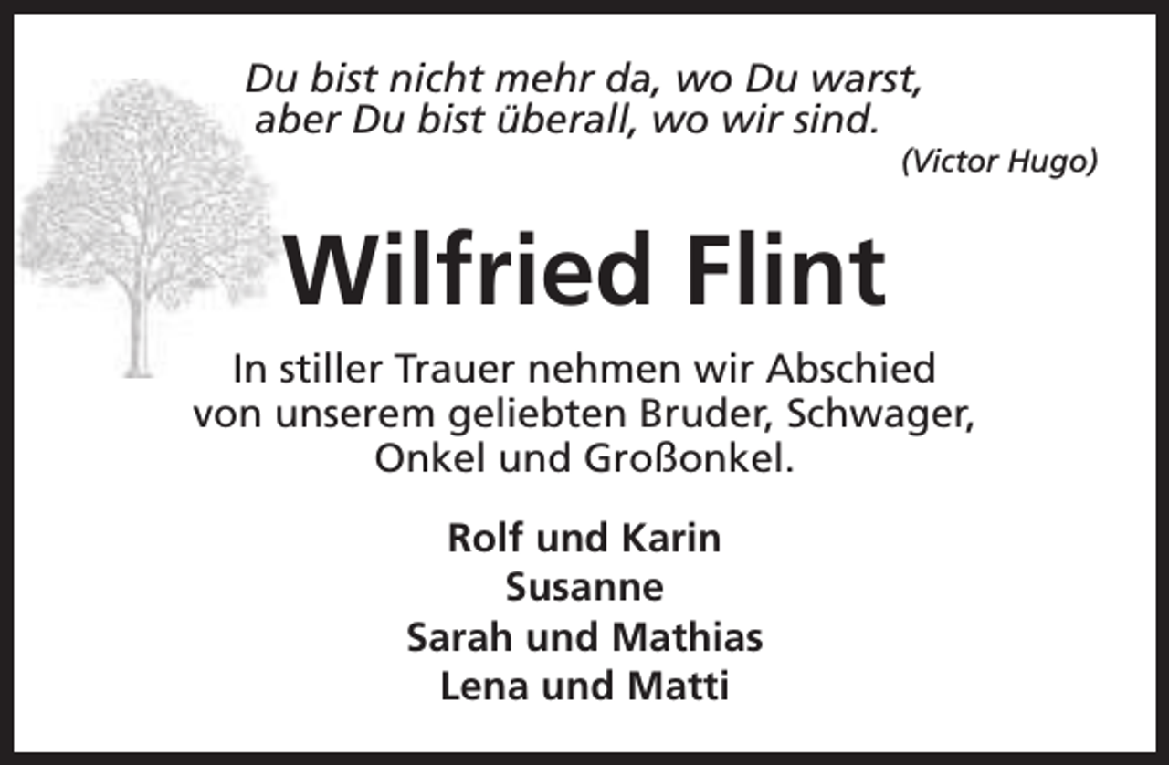 <p>Du bist nicht mehr da, wo Du warst,<br />aber Du bist überall, wo wir sind.</p><p>(Victor Hugo)</p><p>Wilfried Flint<br />In stiller Trauer nehmen wir Abschied<br />von unserem geliebten Bruder, Schwager,<br />Onkel und Großonkel.<br />Rolf und Karin<br />Susanne<br />Sarah und Mathias<br />Lena und Matti</p>
