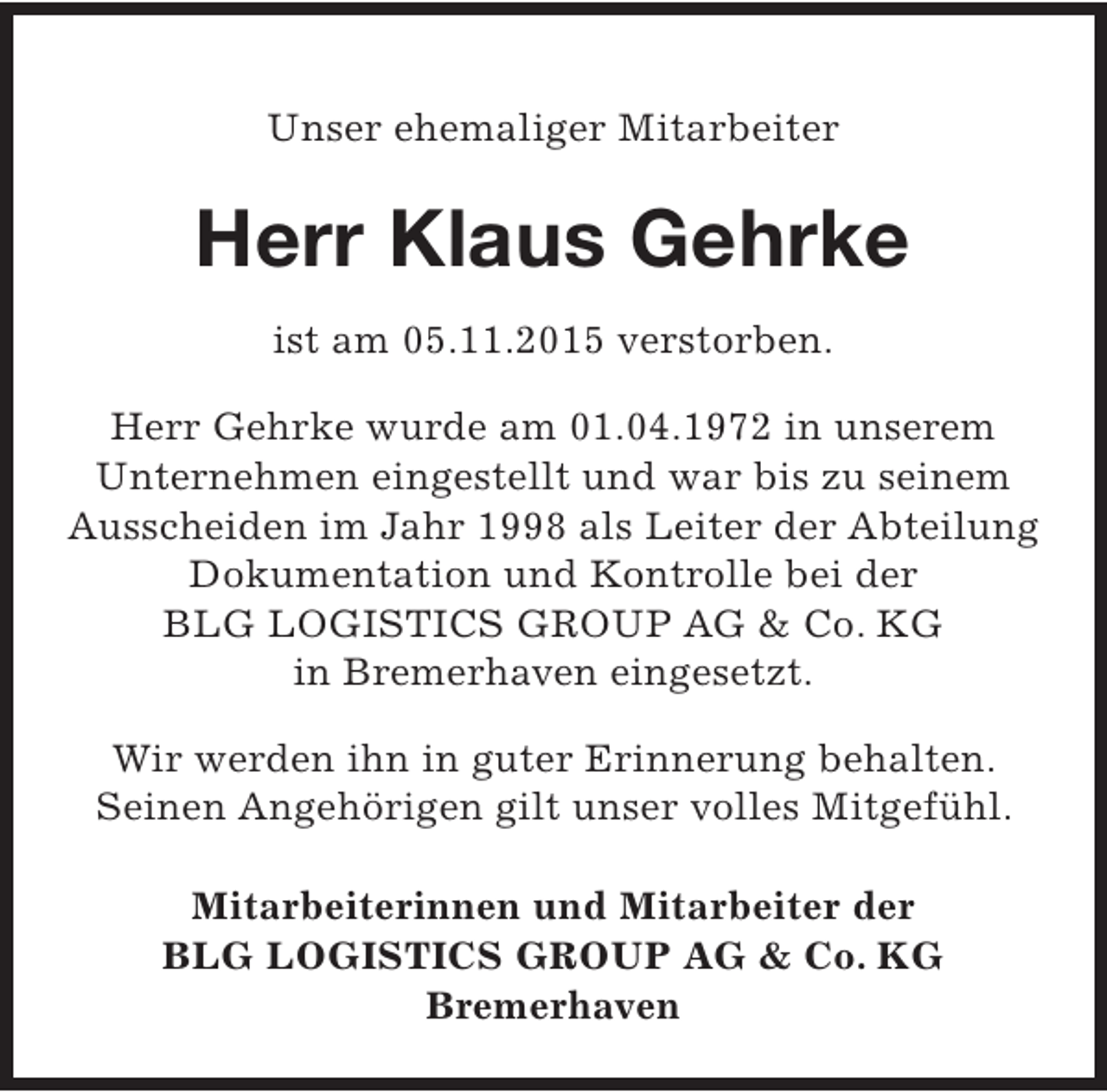 <p>Unser ehemaliger Mitarbeiter</p><p>Herr Klaus Gehrke<br />ist am 05.11.2015 verstorben.<br />Herr Gehrke wurde am 01.04.1972 in unserem<br />Unternehmen eingestellt und war bis zu seinem<br />Ausscheiden im Jahr 1998 als Leiter der Abteilung<br />Dokumentation und Kontrolle bei der<br />BLG LOGISTICS GROUP AG &amp; Co. KG<br />in Bremerhaven eingesetzt.<br />Wir werden ihn in guter Erinnerung behalten.<br />Seinen Angehörigen gilt unser volles Mitgefühl.<br />Mitarbeiterinnen und Mitarbeiter der<br />BLG LOGISTICS GROUP AG &amp; Co. KG<br />Bremerhaven</p>