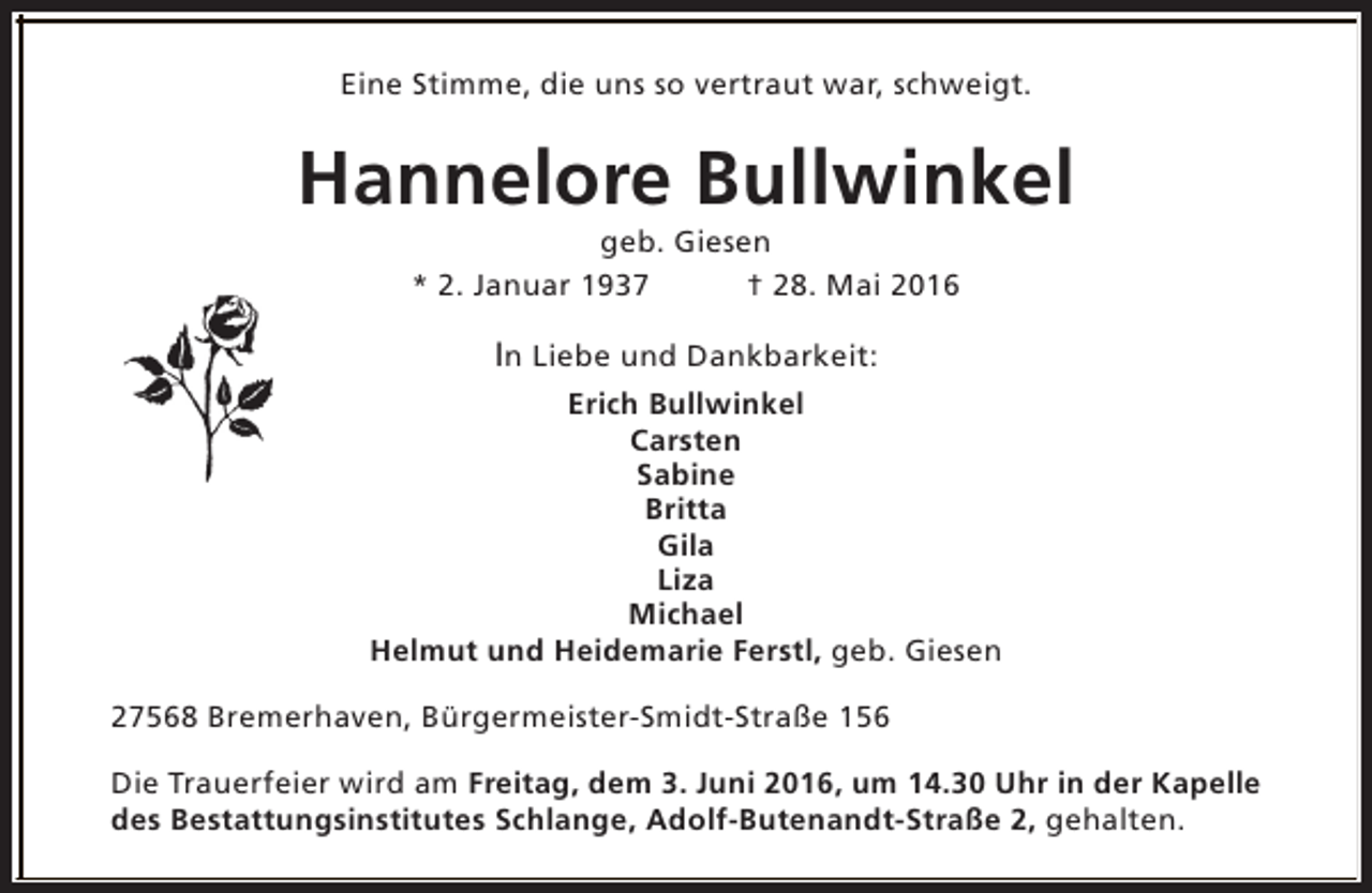 <p>Eine Stimme, die uns so vertraut war, schweigt.</p>
<p>Hannelore Bullwinkel<br />geb. Giesen<br />* 2. Januar 1937<br />† 28. Mai 2016</p>
<p>In Liebe und Dankbarkeit:<br />Erich Bullwinkel<br />Carsten<br />Sabine<br />Britta<br />Gila<br />Liza<br />Michael<br />Helmut und Heidemarie Ferstl, geb. Giesen<br />27568 Bremerhaven, Bürgermeister-Smidt-Straße 156<br />Die Trauerfeier wird am Freitag, dem 3. Juni 2016, um 14.30 Uhr in der Kapelle<br />des Bestattungsinstitutes Schlange, Adolf-Butenandt-Straße 2, gehalten.</p>