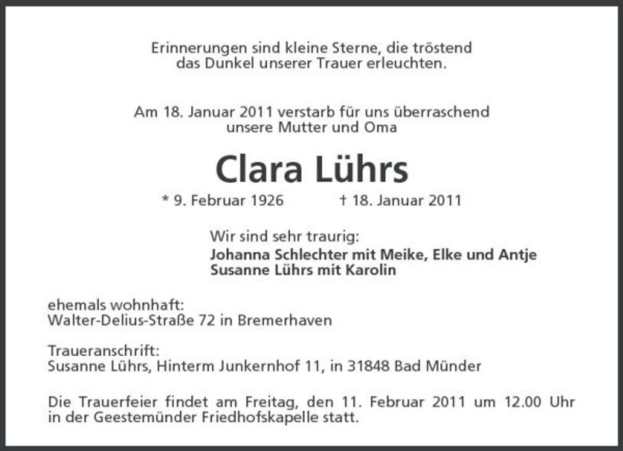 <p>Erinnerungen sind kleine Sterne, die tröstend<br />das Dunkel unserer Trauer erleuchten.</p><p>Am 18. Januar 2011 verstarb für uns überraschend<br />unsere Mutter und Oma<br />Clara Lührs<br />* 9. Februar 1926 † 18. Januar 2011<br />Wir sind sehr traurig:<br />Johanna Schlechter mit Meike, Elke und Antje<br />Susanne Lührs mit Karolin<br />ehemals wohnhaft:<br />Walter-Delius-Straße 72 in Bremerhaven</p><p>Traueranschrift:<br />Susanne Lührs, Hinterm Junkernhof 11, in 31848 Bad Münder<br />Die Trauerfeier findet am Freitag, den 11. Februar 2011 um 12.00 Uhr<br />in der Geestemünder Friedhofskapelle statt.</p>