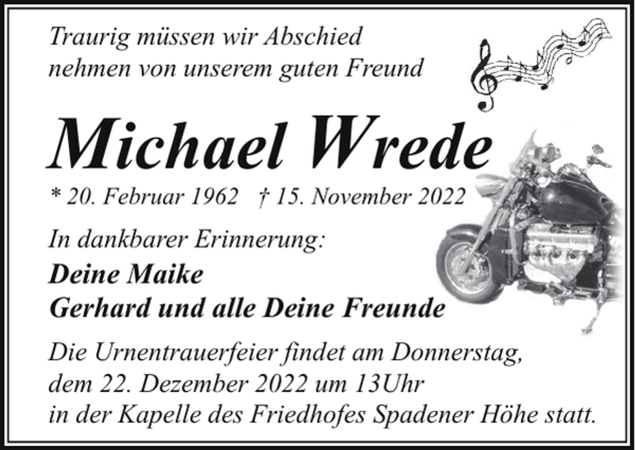 <p>Traurig müssen wir Abschied<br />nehmen von unserem guten Freund</p><p>Michael Wrede</p><p>* 20. Februar 1962 † 15. November 2022</p><p>In dankbarer Erinnerung:</p><p>Deine Maike<br />Gerhard und alle Deine Freunde</p><p>Die Urnentrauerfeier findet am Donnerstag,<br />dem 22. Dezember 2022 um 13Uhr<br />in der Kapelle des Friedhofes Spadener Höhe statt.</p>