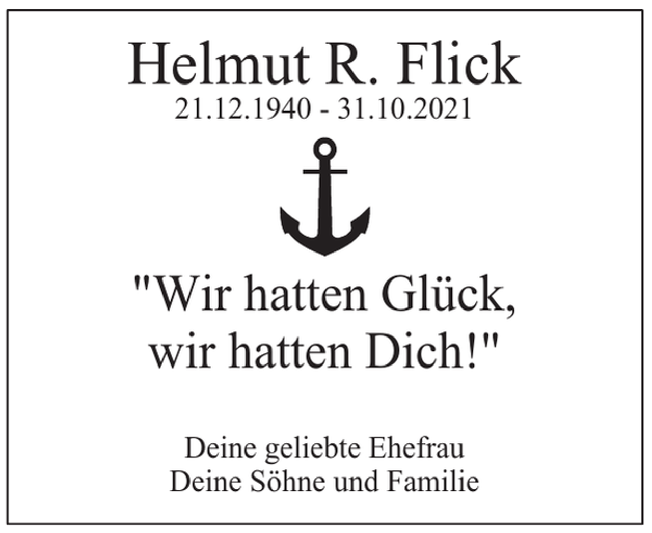 <p>Helmut R. Flick<br />21.12.1940 - 31.10.2021</p><p>"Wir hatten Glück,<br />wir hatten Dich!"<br />Deine geliebte Ehefrau<br />Deine Söhne und Familie</p>