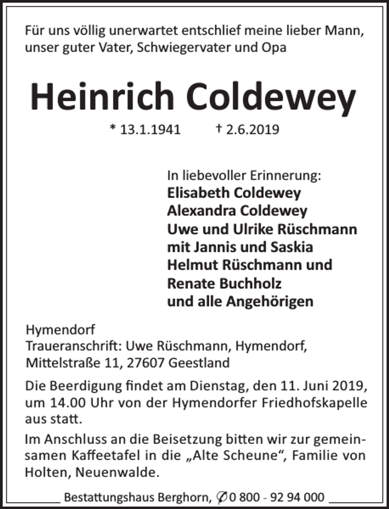 <p>Für uns völlig unerwartet entschlief meine lieber Mann,<br />unser guter Vater, Schwiegervater und Opa</p><p>Heinrich Coldewey<br />* 13.1.1941</p><p>† 2.6.2019</p><p>In liebevoller Erinnerung:</p><p>Elisabeth Coldewey<br />Alexandra Coldewey<br />Uwe und Ulrike Rüschmann<br />mit Jannis und Saskia<br />Helmut Rüschmann und<br />Renate Buchholz<br />und alle Angehörigen<br />Hymendorf<br />Traueranschri : Uwe Rüschmann, Hymendorf,<br />Mi elstraße 11, 27607 Geestland<br />Die Beerdigung ﬁndet am Dienstag, den 11. Juni 2019,<br />um 14.00 Uhr von der Hymendorfer Friedhofskapelle<br />aus sta .<br />Im Anschluss an die Beisetzung bi en wir zur gemeinsamen Kaﬀeetafel in die „Alte Scheune“, Familie von<br />Holten, Neuenwalde.<br />Besta ungshaus Berghorn, * 0 800 - 92 94 000</p>