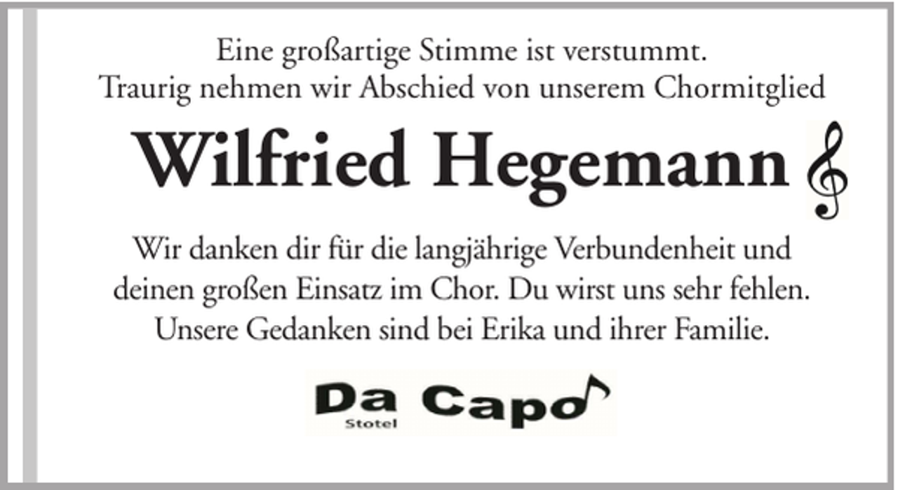 <p>Eine großartige Stimme ist verstummt.<br />Traurig nehmen wir Abschied von unserem Chormitglied</p><p>Wilfried Hegemann<br />Wir danken dir für die langjährige Verbundenheit und<br />deinen großen Einsatz im Chor. Du wirst uns sehr fehlen.<br />Unsere Gedanken sind bei Erika und ihrer Familie.</p>