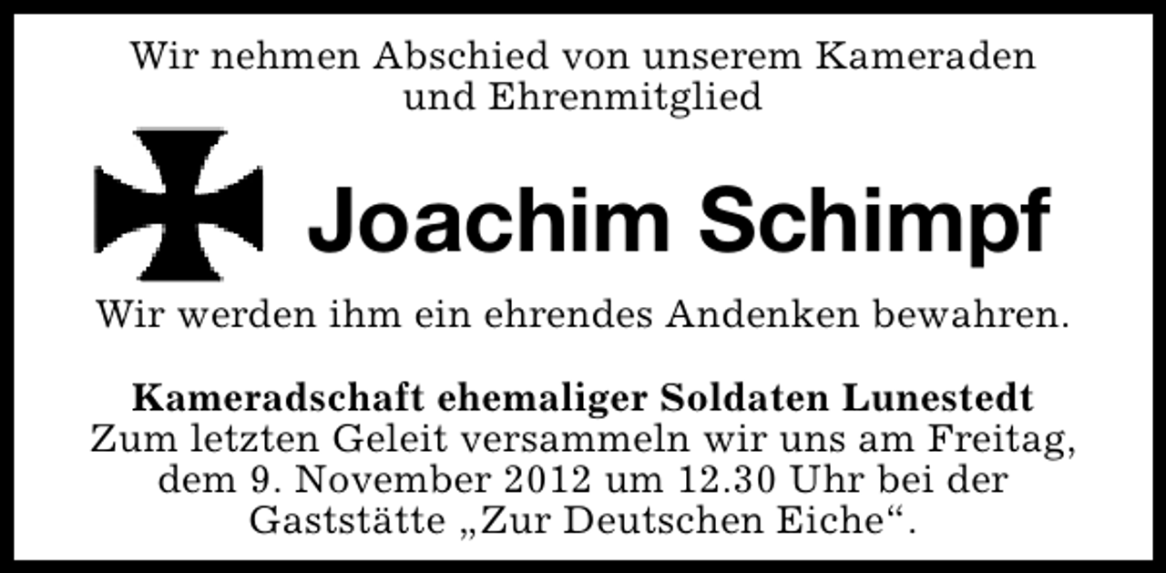 <p>Wir nehmen Abschied von unserem Kameraden<br />und Ehrenmitglied</p><p>Joachim Schimpf<br />Wir werden ihm ein ehrendes Andenken bewahren.<br />Kameradschaft ehemaliger Soldaten Lunestedt<br />Zum letzten Geleit versammeln wir uns am Freitag,<br />dem 9. November 2012 um 12.30 Uhr bei der<br />Gaststätte „Zur Deutschen Eiche“.</p>