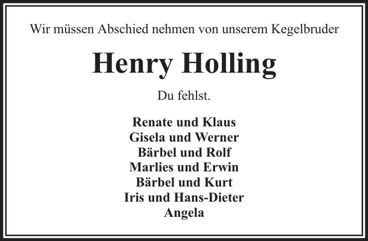 <p>Wir müssen Abschied nehmen von unserem Kegelbruder</p><p>Henry Holling<br />Du fehlst.<br />Renate und Klaus<br />Gisela und Werner<br />Bärbel und Rolf<br />Marlies und Erwin<br />Bärbel und Kurt<br />Iris und Hans-Dieter<br />Angela</p>