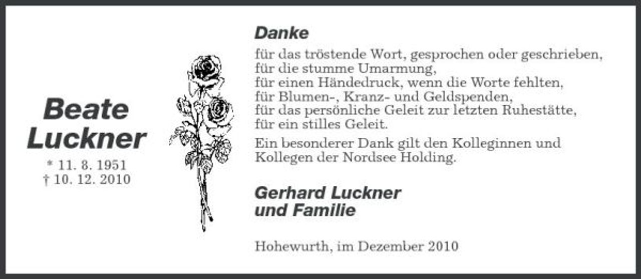 <p>Danke<br />für das tröstende Wort, gesprochen oder geschrieben, für die stumme Umarmung, für einen Händedruck, wenn die Worte fehlten, für Blumen-, Kranz- und Geldspenden, für das persönliche Geleit zur letzten Ruhestätte, für ein stilles Geleit. Ein besonderer Dank gilt den Kolleginnen und Kollegen der Nordsee Holding.</p><p>Beate Luckner<br />* 11. 8. 1951 † 10. 12. 2010</p><p>Gerhard Luckner und Familie<br />Hohewurth, im Dezember 2010</p>