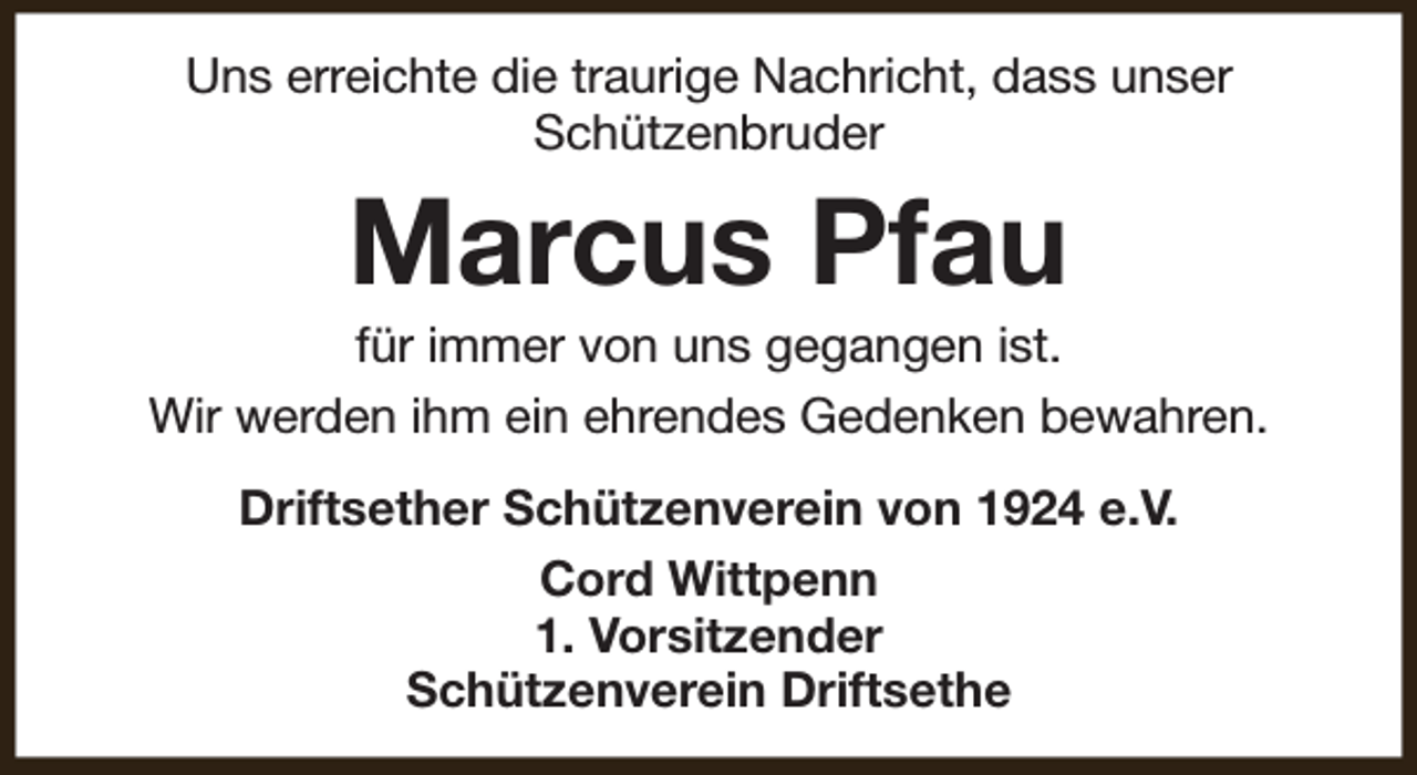 <p>Uns erreichte die traurige Nachricht, dass unser<br />Schützenbruder</p><p>Marcus Pfau</p><p>für immer von uns gegangen ist.<br />Wir werden ihm ein ehrendes Gedenken bewahren.<br />Driftsether Schützenverein von 1924 e.V.<br />Cord Wittpenn<br />1. Vorsitzender<br />Schützenverein Driftsethe</p>