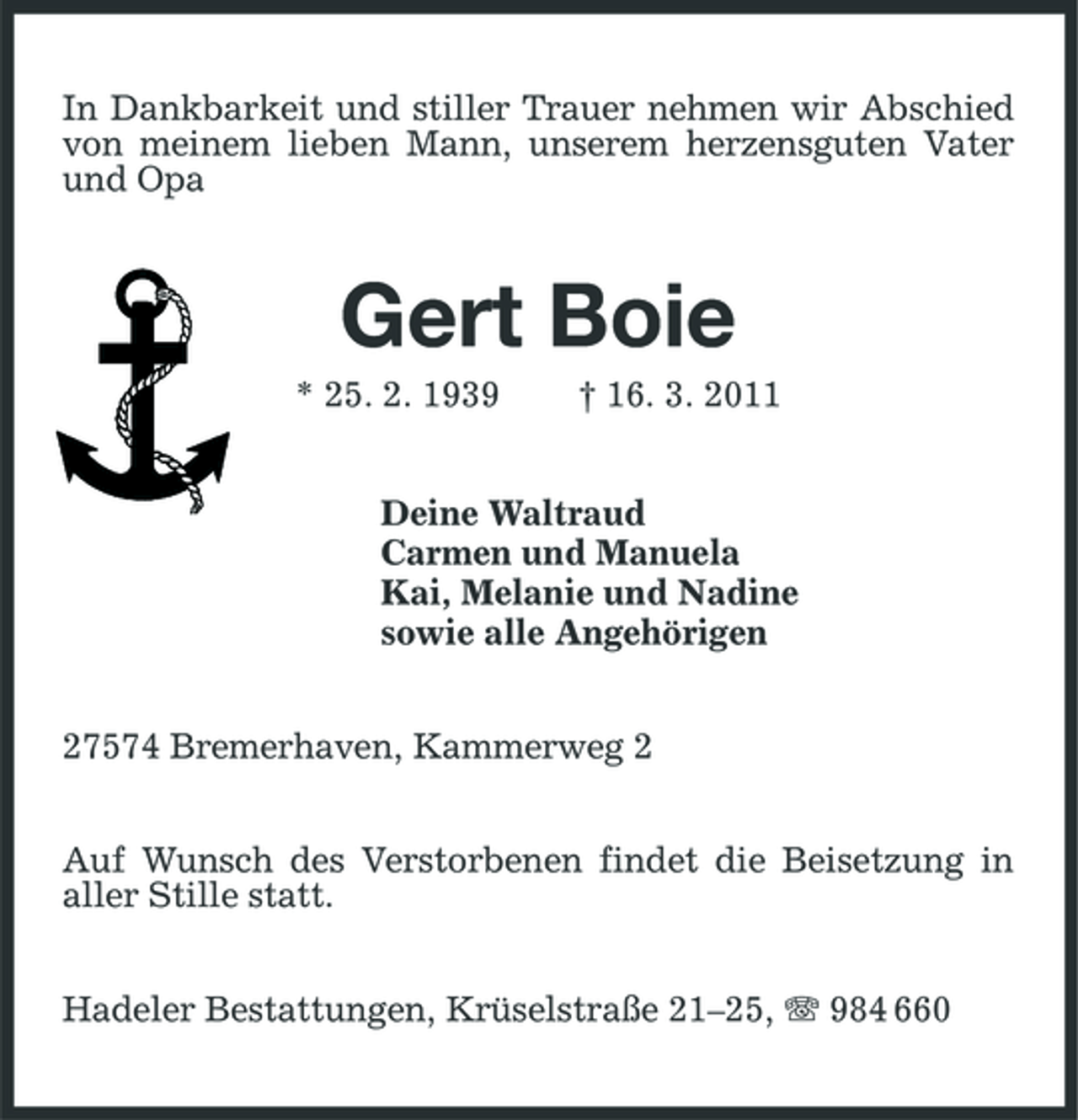 <p>In Dankbarkeit und stiller Trauer nehmen wir Abschied von meinem lieben Mann, unserem herzensguten Vater und Opa</p><p>Gert Boie<br />* 25. 2. 1939 † 16. 3. 2011 Deine Waltraud Carmen und Manuela Kai, Melanie und Nadine sowie alle Angehörigen 27574 Bremerhaven, Kammerweg 2 Auf Wunsch des Verstorbenen findet die Beisetzung in aller Stille statt. Hadeler Bestattungen, Krüselstraße 21–25, 984 660</p>
