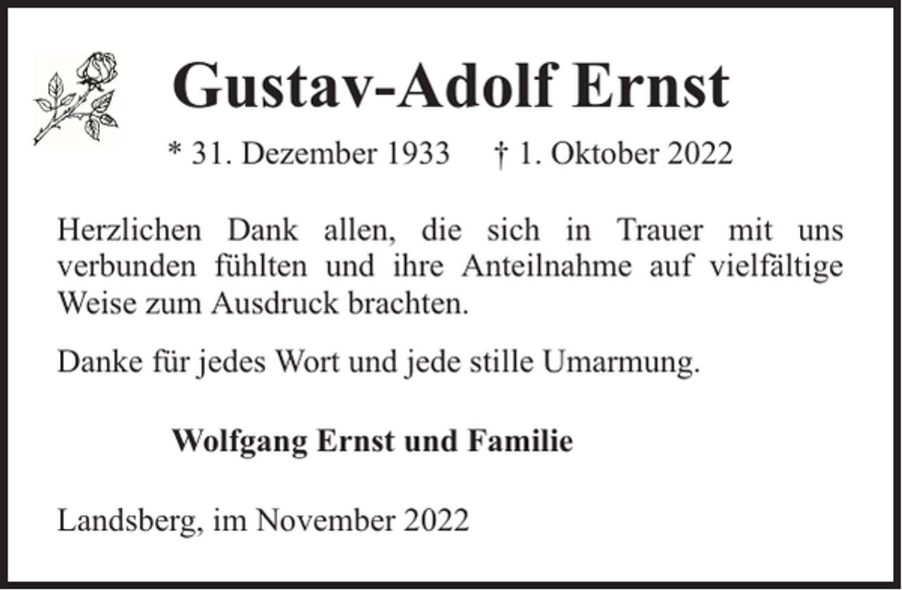 <p>Gustav-Adolf Ernst<br />* 31. Dezember 1933</p><p>† 1. Oktober 2022</p><p>Herzlichen Dank allen, die sich in Trauer mit uns<br />verbunden fühlten und ihre Anteilnahme auf vielfältige<br />Weise zum Ausdruck brachten.<br />Danke für jedes Wort und jede stille Umarmung.<br />Wolfgang Ernst und Familie<br />Landsberg, im November 2022</p>