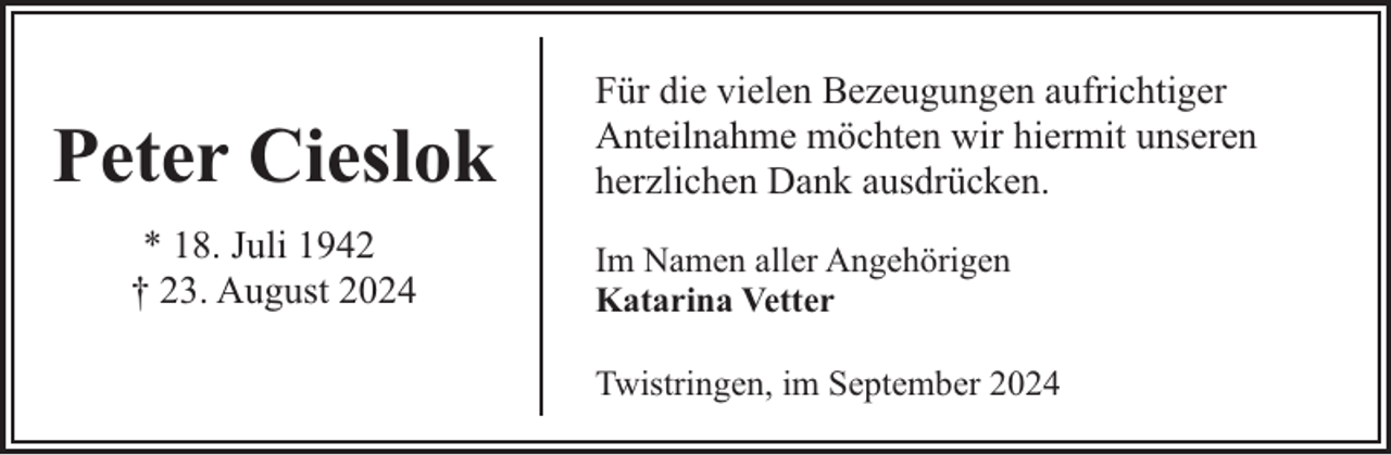 <p>Peter Cieslok<br />* 18. Juli 1942<br />† 23. August 2024</p><p>Für die vielen Bezeugungen aufrichtiger<br />Anteilnahme möchten wir hiermit unseren<br />herzlichen Dank ausdrücken.<br />Im Namen aller Angehörigen<br />Katarina Vetter<br />Twistringen, im September 2024</p>