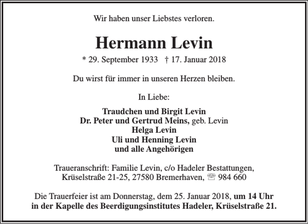 <p>Wir haben unser Liebstes verloren.</p><p>Hermann Levin</p><p>* 29. September 1933 † 17. Januar 2018<br />Du wirst für immer in unseren Herzen bleiben.<br />In Liebe:<br />Traudchen und Birgit Levin<br />Dr. Peter und Gertrud Meins, geb. Levin<br />Helga Levin<br />Uli und Henning Levin<br />und alle Angehörigen<br />Traueranschrift: Familie Levin, c/o Hadeler Bestattungen,<br />Krüselstraße 21-25, 27580 Bremerhaven,  984 660<br />Die Trauerfeier ist am Donnerstag, dem 25. Januar 2018, um 14 Uhr<br />in der Kapelle des Beerdigungsinstitutes Hadeler, Krüselstraße 21.</p>