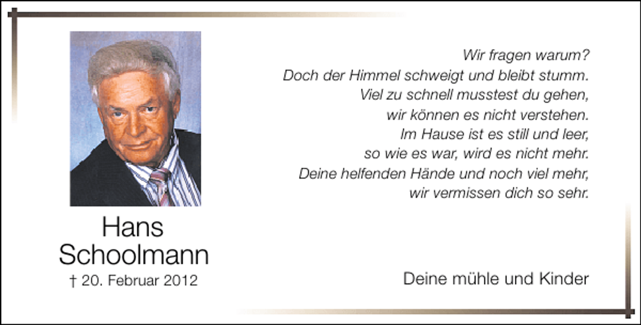 <p>Wir fragen warum?<br />Doch der Himmel schweigt und bleibt stumm.<br />Viel zu schnell musstest du gehen,<br />wir können es nicht verstehen.<br />Im Hause ist es still und leer,<br />so wie es war, wird es nicht mehr.<br />Deine helfenden Hände und noch viel mehr,<br />wir vermissen dich so sehr.</p><p>Hans<br />Schoolmann<br />† 20. Februar 2012</p><p>Deine mühle und Kinder</p>