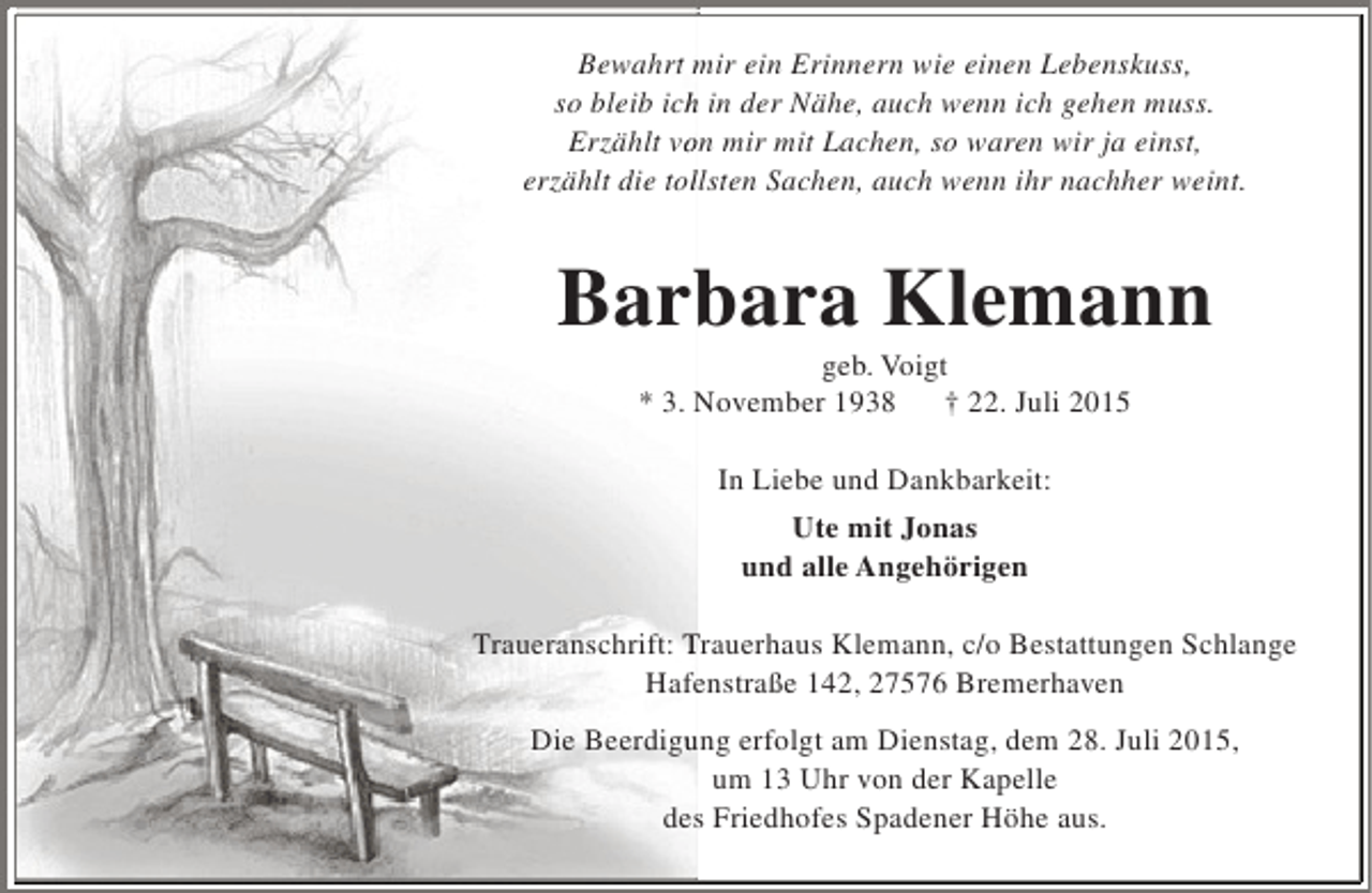 <p>Bewahrt mir ein Erinnern wie einen Lebenskuss,<br />so bleib ich in der Nähe, auch wenn ich gehen muss.<br />h<br />Erzählt von mir mit Lachen, so waren wir ja einst,<br />o<br />erzählt die tollsten Sachen, auch wenn ihr nachher weint.<br />l</p><p>Barbara Klemann<br />b<br />geb. Voigt<br />* 3. November 1938<br />† 22. Juli 2015<br />In Liebe und Dankbarkeit:<br />Ute mit Jonas<br />und alle Angehörigen<br />Traueranschrift: Trauerhaus Klemann, c/o Bestattungen Schlange<br />Hafenstraße 142, 27576 Bremerhaven<br />e<br />Die Beerdigung erfolgt am Dienstag, dem 28. Juli 2015,<br />u<br />um 13 Uhr von der Kapelle<br />des Friedhofes Spadener Höhe aus.<br />s</p>