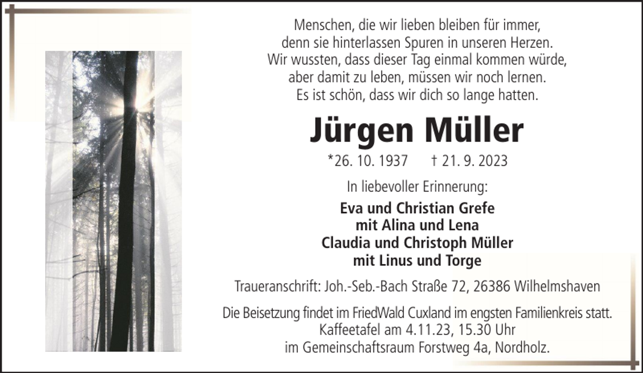 <p>Menschen, die wir lieben bleiben für immer,<br />denn sie hinterlassen Spuren in unseren Herzen.<br />Wir wussten, dass dieser Tag einmal kommen würde,<br />aber damit zu leben, müssen wir noch lernen.<br />Es ist schön, dass wir dich so lange hatten.</p><p>Jürgen Müller<br />*26. 10. 1937</p><p>† 21. 9. 2023</p><p>In liebevoller Erinnerung:<br />Eva und Christian Grefe<br />mit Alina und Lena<br />Claudia und Christoph Müller<br />mit Linus und Torge<br />Traueranschrift: Joh.-Seb.-Bach Straße 72, 26386 Wilhelmshaven<br />Die Beisetzung findet im FriedWald Cuxland im engsten Familienkreis statt.<br />Kaffeetafel am 4.11.23, 15.30 Uhr<br />im Gemeinschaftsraum Forstweg 4a, Nordholz.</p>