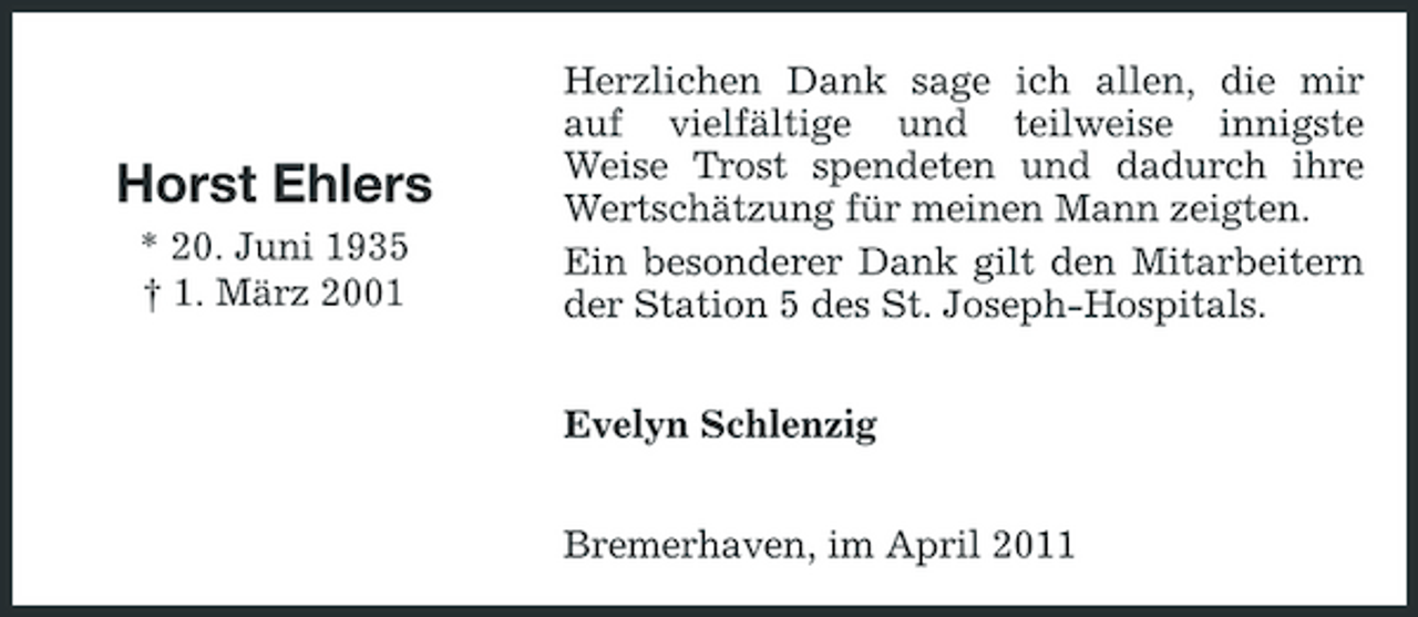 <p>Horst Ehlers<br />* 20. Juni 1935 † 1. März 2001</p><p>Herzlichen Dank sage ich allen, die mir auf vielfältige und teilweise innigste Weise Trost spendeten und dadurch ihre Wertschätzung für meinen Mann zeigten. Ein besonderer Dank gilt den Mitarbeitern der Station 5 des St. Joseph-Hospitals. Evelyn Schlenzig Bremerhaven, im April 2011</p>