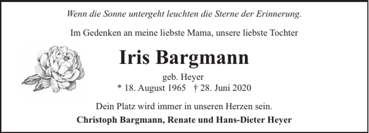 <p>Wenn die Sonne untergeht leuchten die Sterne der Erinnerung.<br />Im Gedenken an meine liebste Mama, unsere liebste Tochter</p><p>Iris Bargmann<br />geb. Heyer<br />* 18. August 1965 † 28. Juni 2020<br />Dein Platz wird immer in unseren Herzen sein.<br />Christoph Bargmann, Renate und Hans-Dieter Heyer</p>