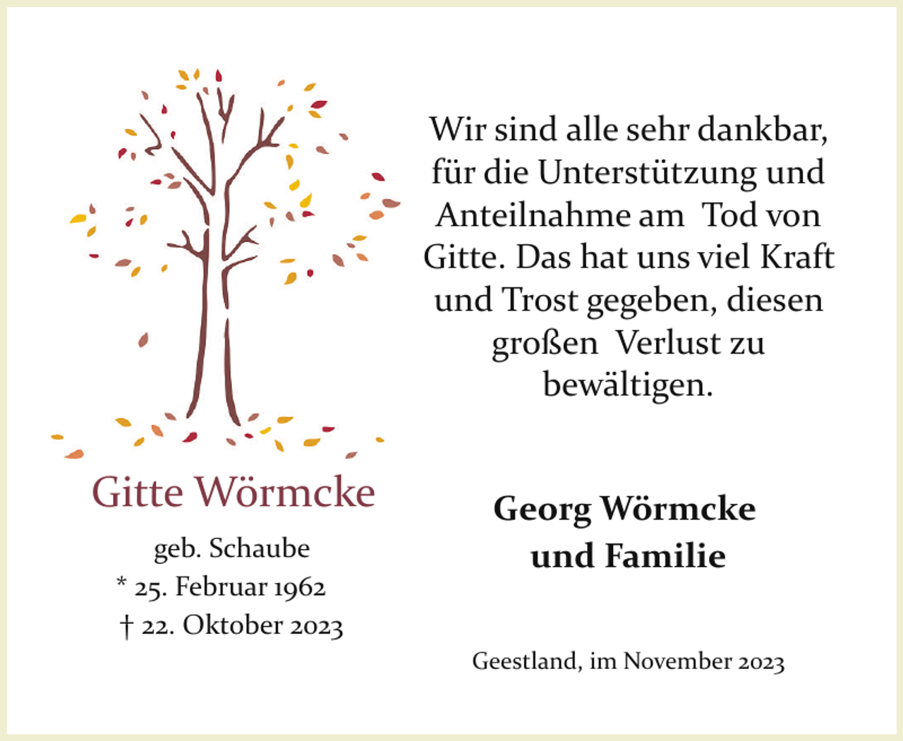 <p>Wir sind alle sehr dankbar,<br />für die Unterstützung und<br />Anteilnahme am Tod von<br />Gitte. Das hat uns viel Kraft<br />und Trost gegeben, diesen<br />großen Verlust zu<br />bewältigen.</p><p>Gitte Wörmcke<br />geb. Schaube<br />* 25. Februar 1962<br />† 22. Oktober 2023</p><p>Georg Wörmcke<br />und Familie<br />Geestland, im November 2023</p>