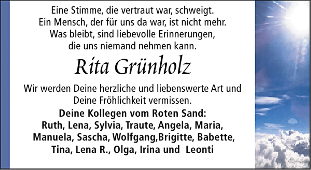 <p>Eine Stimme, die vertraut war, schweigt.<br />Ein Mensch, der für uns da war, ist nicht mehr.<br />Was bleibt, sind liebevolle Erinnerungen,<br />die uns niemand nehmen kann.</p>
<p>Rita Grünholz</p>
<p>Wir werden Deine herzliche und liebenswerte Art und<br />Deine Fröhlichkeit vermissen.<br />Deine Kollegen vom Roten Sand:<br />Ruth, Lena, Sylvia, Traute, Angela, Maria,<br />Manuela, Sascha, Wolfgang,Brigitte, Babette,<br />Tina, Lena R., Olga, Irina und Leonti</p>