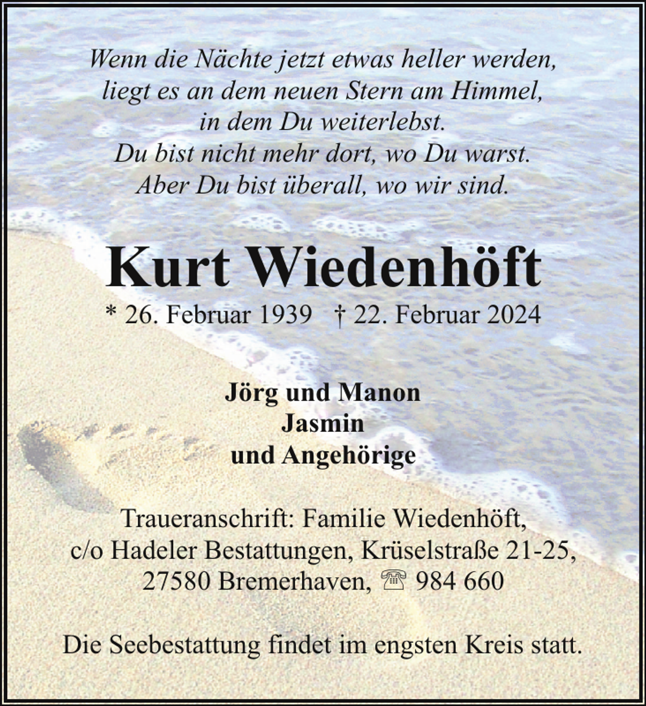 <p>Wenn die Nächte jetzt etwas heller werden,<br />liegt es an dem neuen Stern am Himmel,<br />in dem Du weiterlebst.<br />Du bist nicht mehr dort, wo Du warst.<br />Aber Du bist überall, wo wir sind.</p><p>Kurt Wiedenhöft</p><p>* 26. Februar 1939 † 22. Februar 2024<br />Jörg und Manon<br />Jasmin<br />und Angehörige</p><p>Traueranschrift: Familie Wiedenhöft,<br />c/o Hadeler Bestattungen, Krüselstraße 21-25,<br />27580 Bremerhaven, ' 984 660<br />Die Seebestattung findet im engsten Kreis statt.</p>