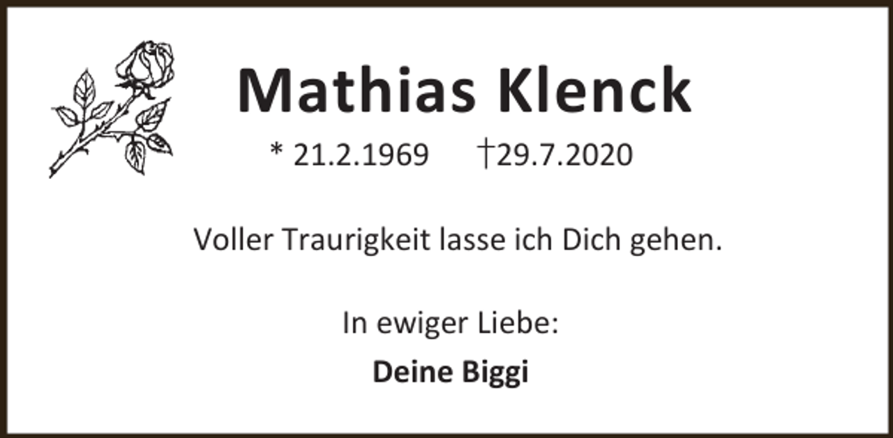 <p>Mathias Klenck<br />* 21.2.1969</p><p>†29.7.2020</p><p>Voller Traurigkeit lasse ich Dich gehen.<br />In ewiger Liebe:<br />Deine Biggi</p>