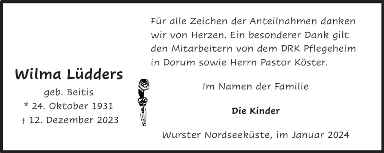 <p>Gerd<br />Schumacher</p><p>* 19. Dezember 1938</p><p>Wilma<br />Lüdders<br />† 9. November<br />2023<br />geb. Beitis<br />im Dezember<br />*Nordholz,<br />24. Oktober<br />1931<br />† 12. Dezember 2023</p><p>Für alle Zeichen der Anteilnahmen danken<br />wir von Herzen. Ein besonderer Dank gilt<br />den Mitarbeitern von dem DRK Pflegeheim<br />in Dorum sowie Herrn Pastor Köster.<br />Im Namen der Familie<br />Die Kinder<br />Wurster Nordseeküste, im Januar 2024</p>