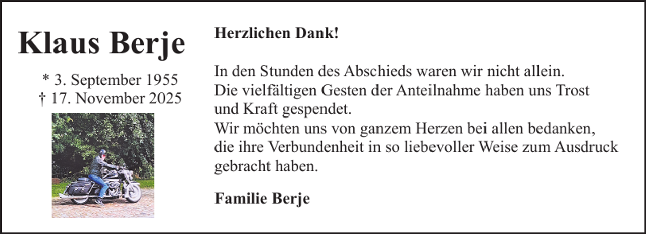 <p>Klaus Berje<br />* 3. September 1955<br />† 17. November 2025</p><p>Herzlichen Dank!<br />In den Stunden des Abschieds waren wir nicht allein.<br />Die vielfältigen Gesten der Anteilnahme haben uns Trost<br />und Kraft gespendet.<br />Wir möchten uns von ganzem Herzen bei allen bedanken,<br />die ihre Verbundenheit in so liebevoller Weise zum Ausdruck<br />gebracht haben.<br />Familie Berje</p>