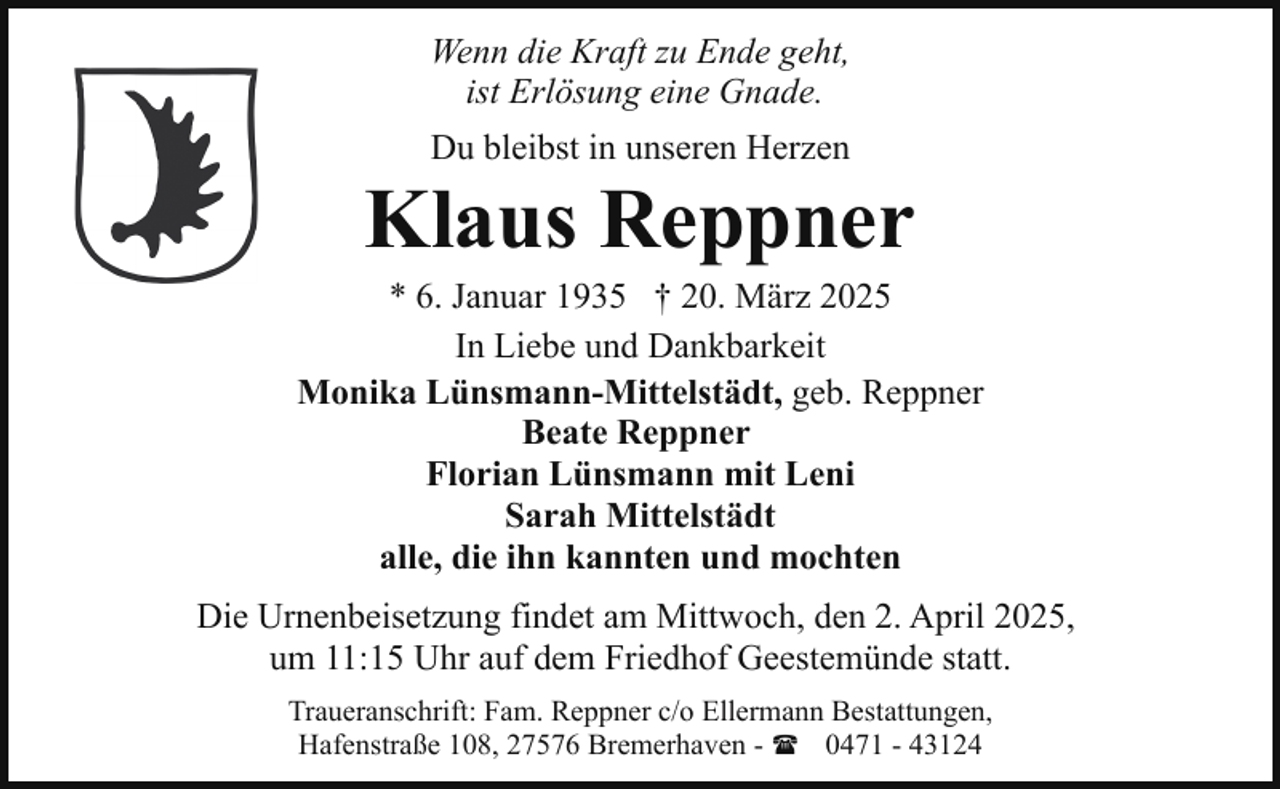 <p>Wenn die Kraft zu Ende geht,<br />ist Erlösung eine Gnade.<br />Du bleibst in unseren Herzen</p><p>Klaus Reppner</p><p>* 6. Januar 1935 † 20. März 2025<br />In Liebe und Dankbarkeit<br />Monika Lünsmann-Mittelstädt, geb. Reppner<br />Beate Reppner<br />Florian Lünsmann mit Leni<br />Sarah Mittelstädt<br />alle, die ihn kannten und mochten<br />Die Urnenbeisetzung findet am Mittwoch, den 2. April 2025,<br />um 11:15 Uhr auf dem Friedhof Geestemünde statt.<br />Traueranschrift: Fam. Reppner c/o Ellermann Bestattungen,<br />Hafenstraße 108, 27576 Bremerhaven - ( 0471 - 43124</p>