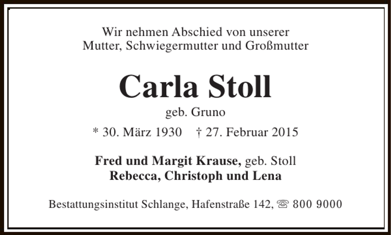 <p>Wir nehmen Abschied von unserer<br />Mutter, Schwiegermutter und Großmutter</p><p>Carla Stoll</p><p>geb. Gruno<br />* 30. März 1930 † 27. Februar 2015<br />Fred und Margit Krause, geb. Stoll<br />Rebecca, Christoph und Lena<br />Bestattungsinstitut Schlange, Hafenstraße 142, s 800 9000</p>