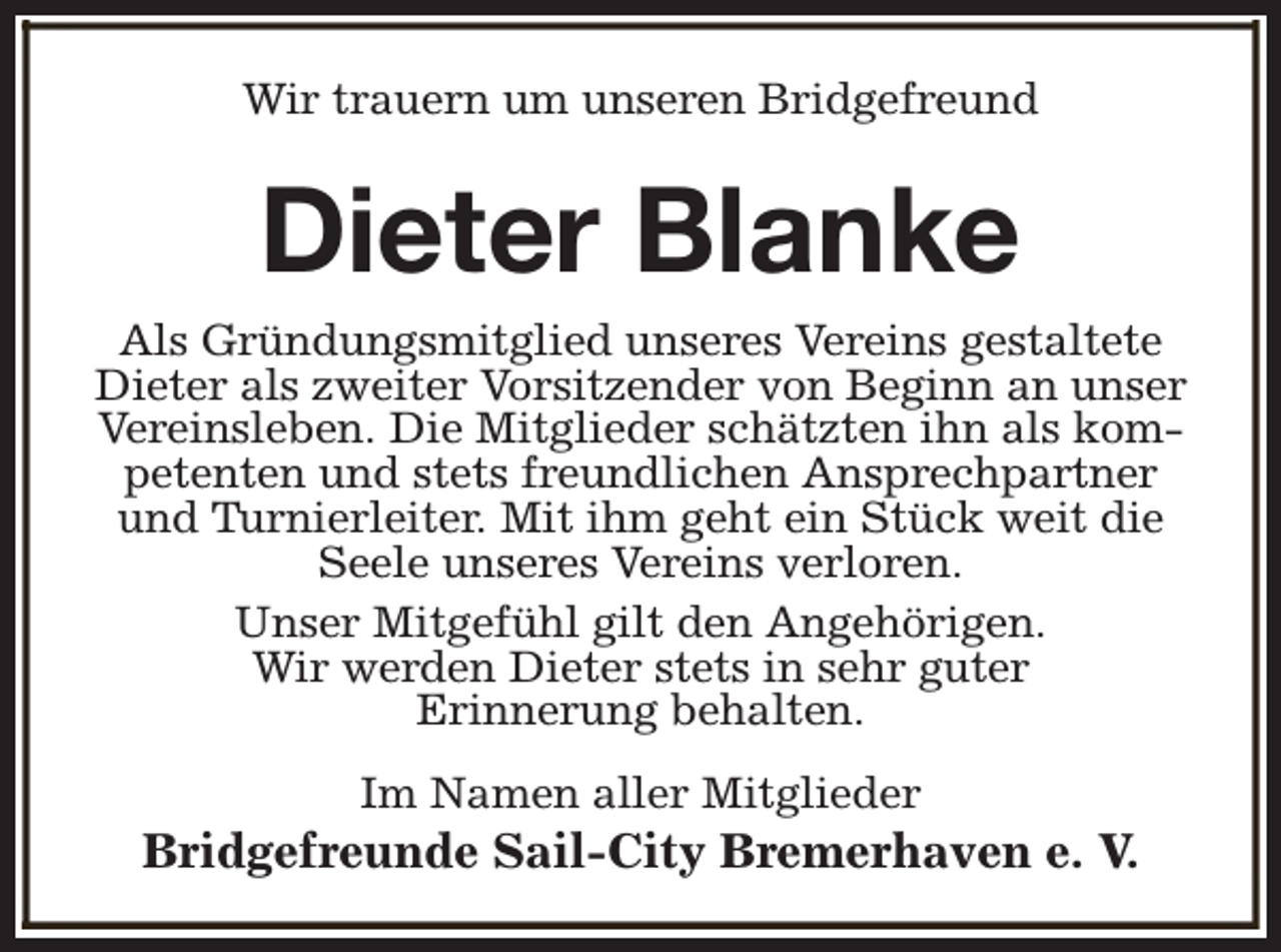 <p>Wir trauern um unseren Bridgefreund</p><p>Dieter Blanke</p><p>Als Gründungsmitglied unseres Vereins gestaltete<br />Dieter als zweiter Vorsitzender von Beginn an unser<br />Vereinsleben. Die Mitglieder schätzten ihn als kompetenten und stets freundlichen Ansprechpartner<br />und Turnierleiter. Mit ihm geht ein Stück weit die<br />Seele unseres Vereins verloren.<br />Unser Mitgefühl gilt den Angehörigen.<br />Wir werden Dieter stets in sehr guter<br />Erinnerung behalten.<br />Im Namen aller Mitglieder</p><p>Bridgefreunde Sail-City Bremerhaven e. V.</p>