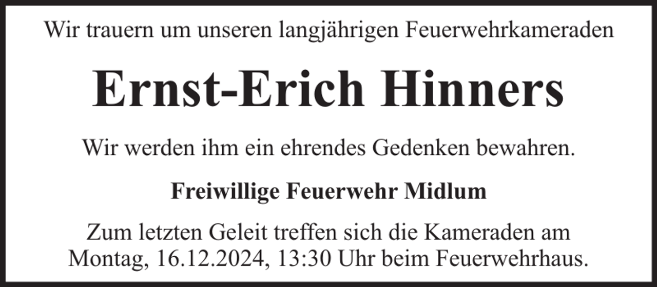<p>Wir trauern um unseren langjährigen Feuerwehrkameraden</p><p>Ernst-Erich Hinners<br />Wir werden ihm ein ehrendes Gedenken bewahren.<br />Freiwillige Feuerwehr Midlum<br />Zum letzten Geleit treffen sich die Kameraden am<br />Montag, 16.12.2024, 13:30 Uhr beim Feuerwehrhaus.</p>