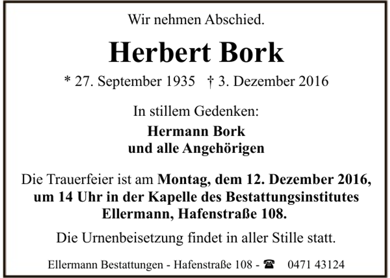 <p>Wir nehmen Abschied.</p><p>Herbert Bork</p><p>* 27. September 1935 † 3. Dezember 2016<br />In stillem Gedenken:<br />Hermann Bork<br />und alle Angehörigen<br />Die Trauerfeier ist am Montag, dem 12. Dezember 2016,<br />um 14 Uhr in der Kapelle des Bestattungsinstitutes<br />Ellermann, Hafenstraße 108.<br />Die Urnenbeisetzung findet in aller Stille statt.<br />Ellermann Bestattungen - Hafenstraße 108 - (</p><p>0471 43124</p>