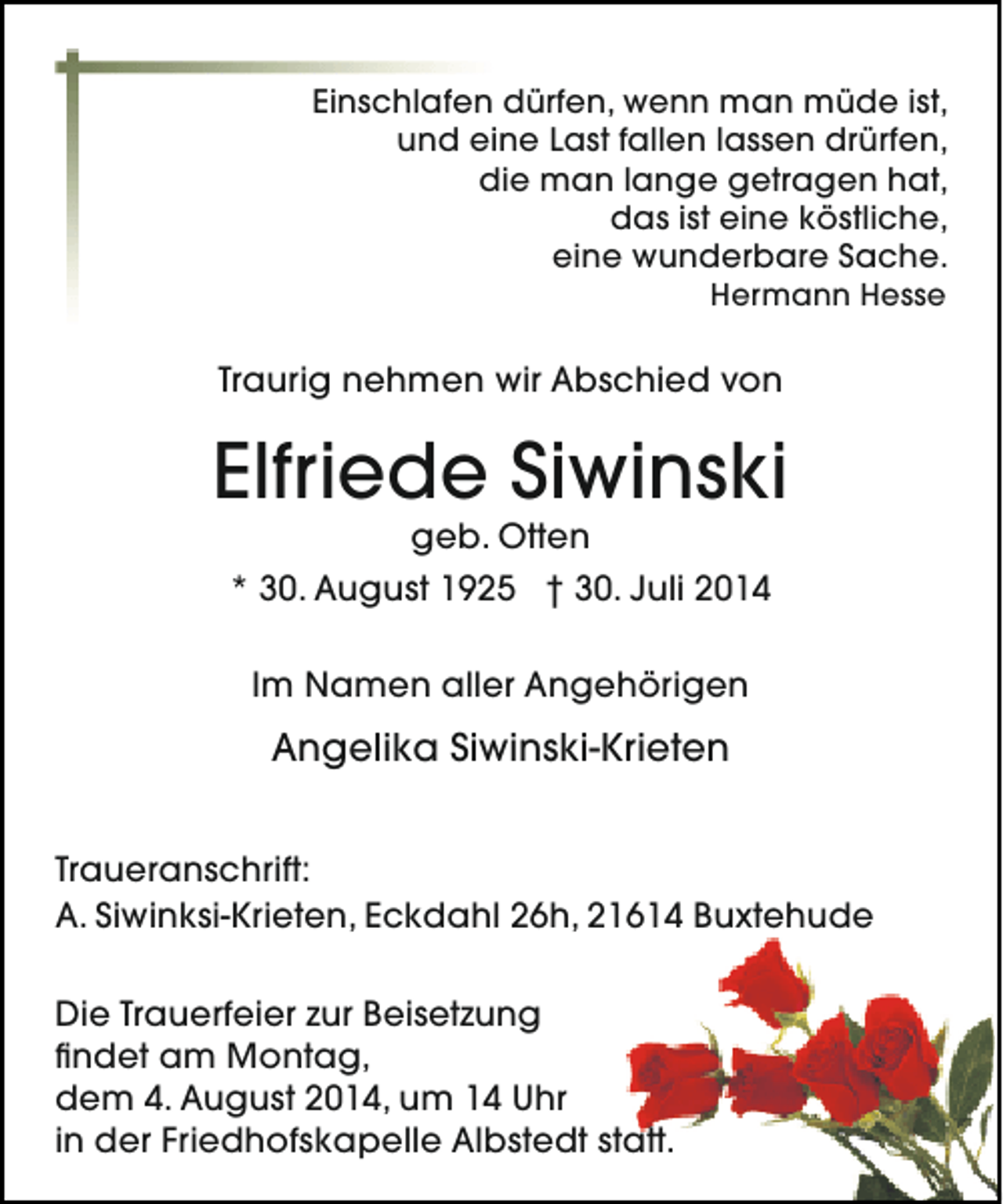<p>Einschlafen dürfen, wenn man müde ist,<br />und eine Last fallen lassen drürfen,<br />die man lange getragen hat,<br />das ist eine köstliche,<br />eine wunderbare Sache.<br />Hermann Hesse</p><p>Traurig nehmen wir Abschied von</p><p>Elfriede Siwinski<br />geb. Otten<br />* 30. August 1925 † 30. Juli 2014<br />Im Namen aller Angehörigen</p><p>Angelika Siwinski-Krieten<br />Traueranschrift:<br />A. Siwinksi-Krieten, Eckdahl 26h, 21614 Buxtehude<br />Die Trauerfeier zur Beisetzung<br />findet am Montag,<br />dem 4. August 2014, um 14 Uhr<br />in der Friedhofskapelle Albstedt statt.</p>