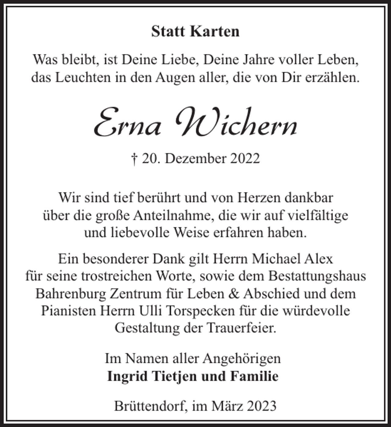 <p>Statt Karten<br />Was bleibt, ist Deine Liebe, Deine Jahre voller Leben,<br />das Leuchten in den Augen aller, die von Dir erzählen.</p><p>Erna Wichern<br />† 20. Dezember 2022</p><p>Wir sind tief berührt und von Herzen dankbar<br />über die große Anteilnahme, die wir auf vielfältige<br />und liebevolle Weise erfahren haben.<br />Ein besonderer Dank gilt Herrn Michael Alex<br />für seine trostreichen Worte, sowie dem Bestattungshaus<br />Bahrenburg Zentrum für Leben &amp; Abschied und dem<br />Pianisten Herrn Ulli Torspecken für die würdevolle<br />Gestaltung der Trauerfeier.<br />Im Namen aller Angehörigen<br />Ingrid Tietjen und Familie<br />Brüttendorf, im März 2023</p>