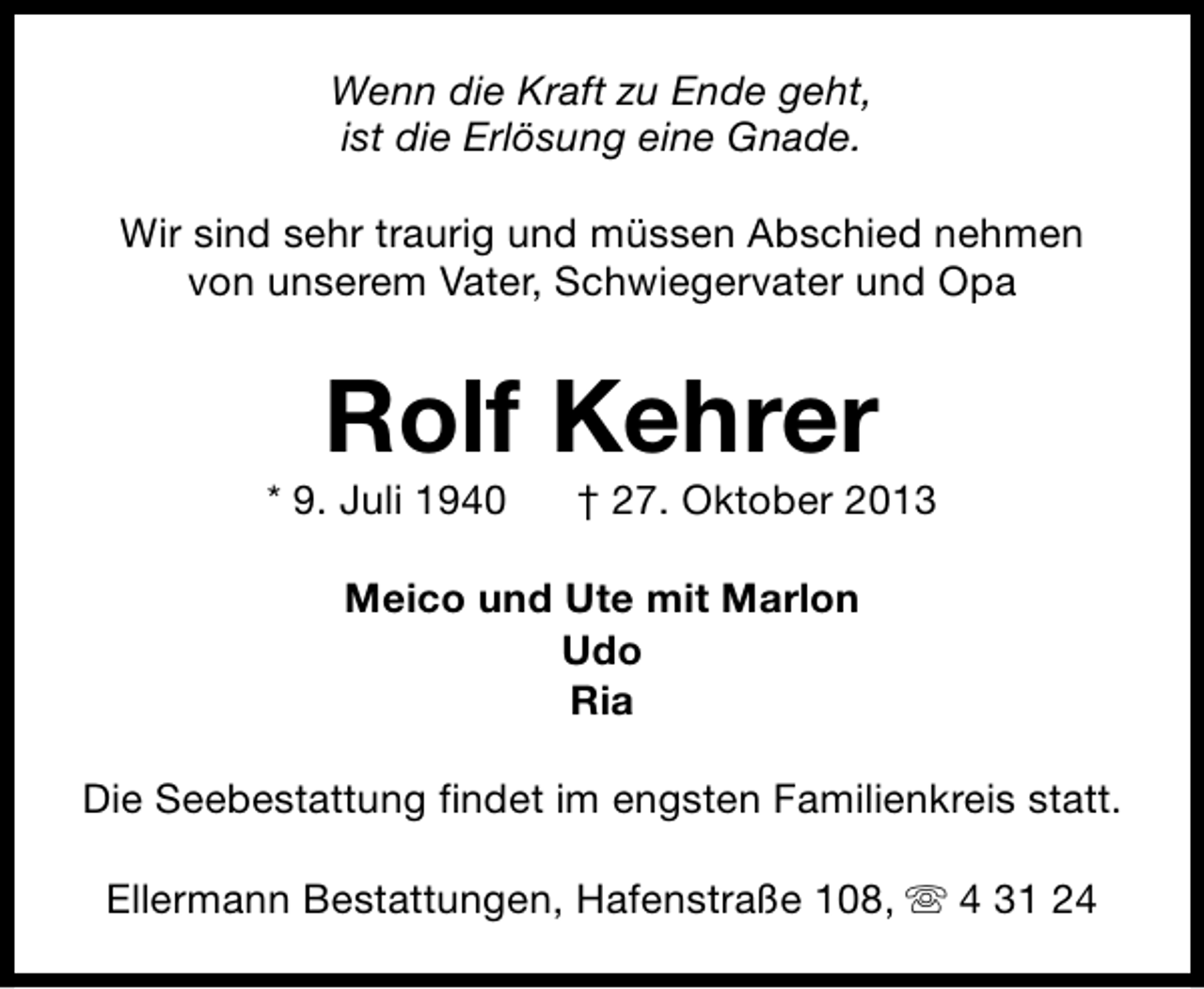 <p>Wenn die Kraft zu Ende geht,<br />ist die Erlösung eine Gnade.<br />Wir sind sehr traurig und müssen Abschied nehmen<br />von unserem Vater, Schwiegervater und Opa</p><p>Rolf Kehrer</p><p>* 9. Juli 1940</p><p>† 27. Oktober 2013</p><p>Meico und Ute mit Marlon<br />Udo<br />Ria<br />Die Seebestattung findet im engsten Familienkreis statt.<br />Ellermann Bestattungen, Hafenstraße 108, s 4 31 24</p>