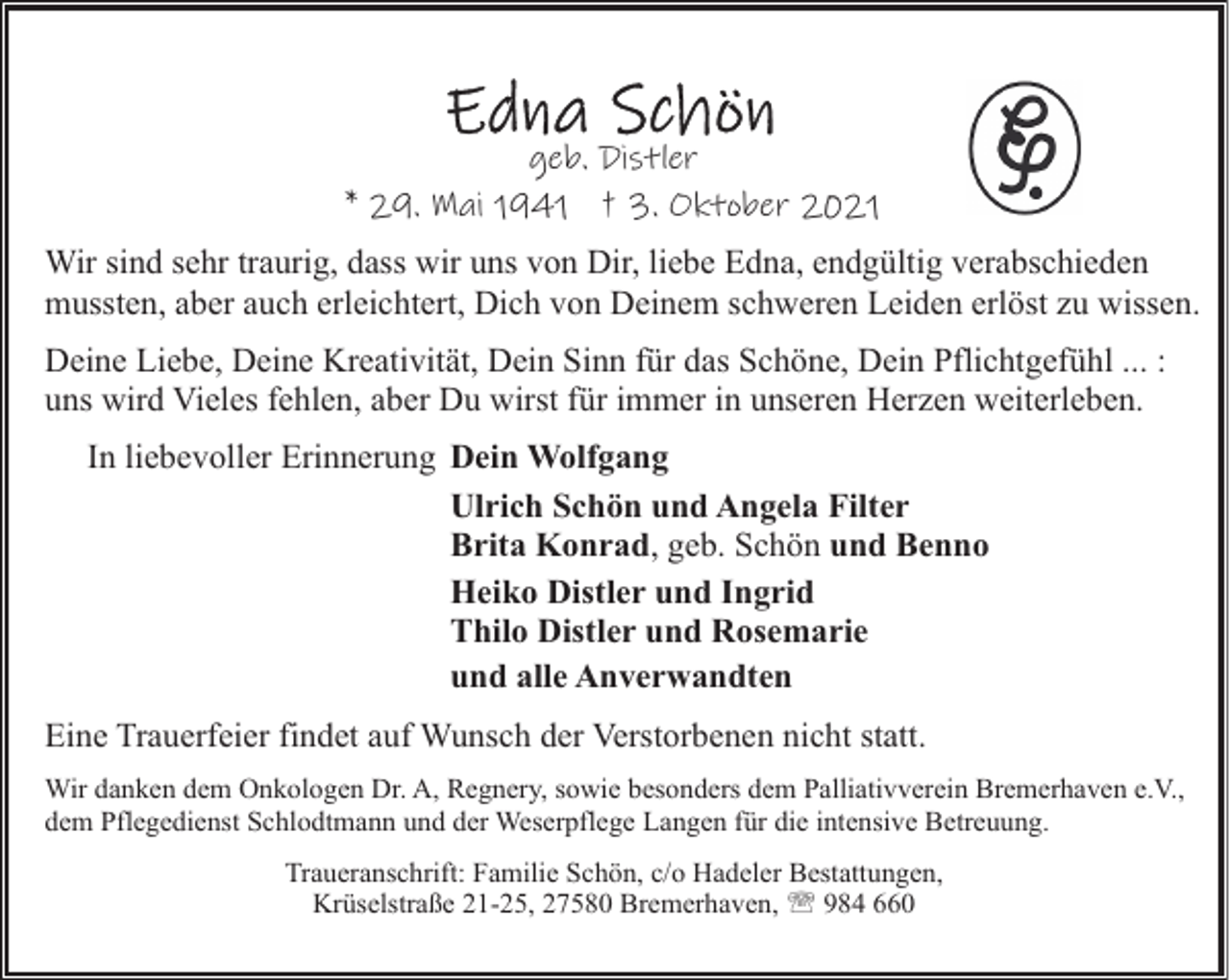 <p>geb. Distler<br />* 29. Mai 1941 † 3. Oktober 2021<br />Wir sind sehr traurig, dass wir uns von Dir, liebe Edna, endgültig verabschieden<br />mussten, aber auch erleichtert, Dich von Deinem schweren Leiden erlöst zu wissen.<br />Deine Liebe, Deine Kreativität, Dein Sinn für das Schöne, Dein Pflichtgefühl ... :<br />uns wird Vieles fehlen, aber Du wirst für immer in unseren Herzen weiterleben.<br />In liebevoller Erinnerung Dein Wolfgang<br />Ulrich Schön und Angela Filter<br />Brita Konrad, geb. Schön und Benno<br />Heiko Distler und Ingrid<br />Thilo Distler und Rosemarie<br />und alle Anverwandten<br />Eine Trauerfeier findet auf Wunsch der Verstorbenen nicht statt.<br />Wir danken dem Onkologen Dr. A, Regnery, sowie besonders dem Palliativverein Bremerhaven e.V.,<br />dem Pflegedienst Schlodtmann und der Weserpflege Langen für die intensive Betreuung.<br />Traueranschrift: Familie Schön, c/o Hadeler Bestattungen,<br />Krüselstraße 21-25, 27580 Bremerhaven, ' 984 660</p>
