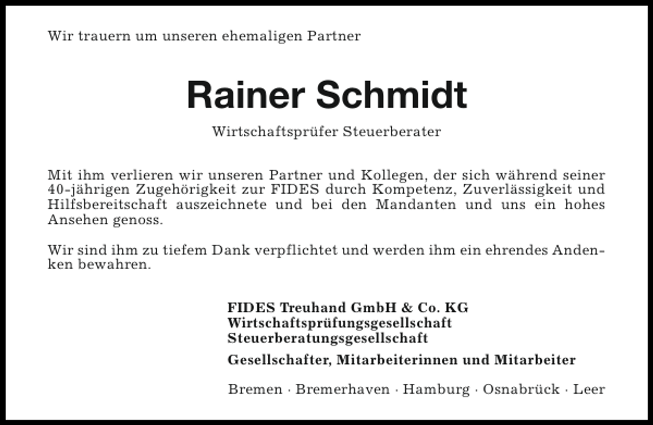 <p>Wir trauern um unseren ehemaligen Partner</p><p>Rainer Schmidt<br />Wirtschaftsprüfer Steuerberater<br />Mit ihm verlieren wir unseren Partner und Kollegen, der sich während seiner<br />40-jährigen Zugehörigkeit zur FIDES durch Kompetenz, Zuverlässigkeit und<br />Hilfsbereitschaft auszeichnete und bei den Mandanten und uns ein hohes<br />Ansehen genoss.<br />Wir sind ihm zu tiefem Dank verpflichtet und werden ihm ein ehrendes Andenken bewahren.<br />FIDES Treuhand GmbH &amp; Co. KG<br />Wirtschaftsprüfungsgesellschaft<br />Steuerberatungsgesellschaft<br />Gesellschafter, Mitarbeiterinnen und Mitarbeiter<br />Bremen · Bremerhaven · Hamburg · Osnabrück · Leer</p>
