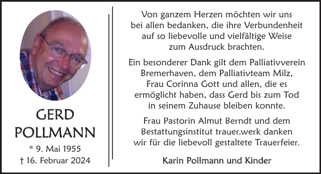 <p>Von ganzem Herzen möchten wir uns<br />bei allen bedanken, die ihre Verbundenheit<br />auf so liebevolle und vielfältige Weise<br />zum Ausdruck brachten.</p><p>GERD<br />POLLMANN<br />* 9. Mai 1955<br />† 16. Februar 2024</p><p>Ein besonderer Dank gilt dem Palliativverein<br />Bremerhaven, dem Palliativteam Milz,<br />Frau Corinna Gott und allen, die es<br />ermöglicht haben, dass Gerd bis zum Tod<br />in seinem Zuhause bleiben konnte.<br />Frau Pastorin Almut Berndt und dem<br />Bestattungsinstitut trauer.werk danken<br />wir für die liebevoll gestaltete Trauerfeier.<br />K arin Pollmann und Kinder</p>