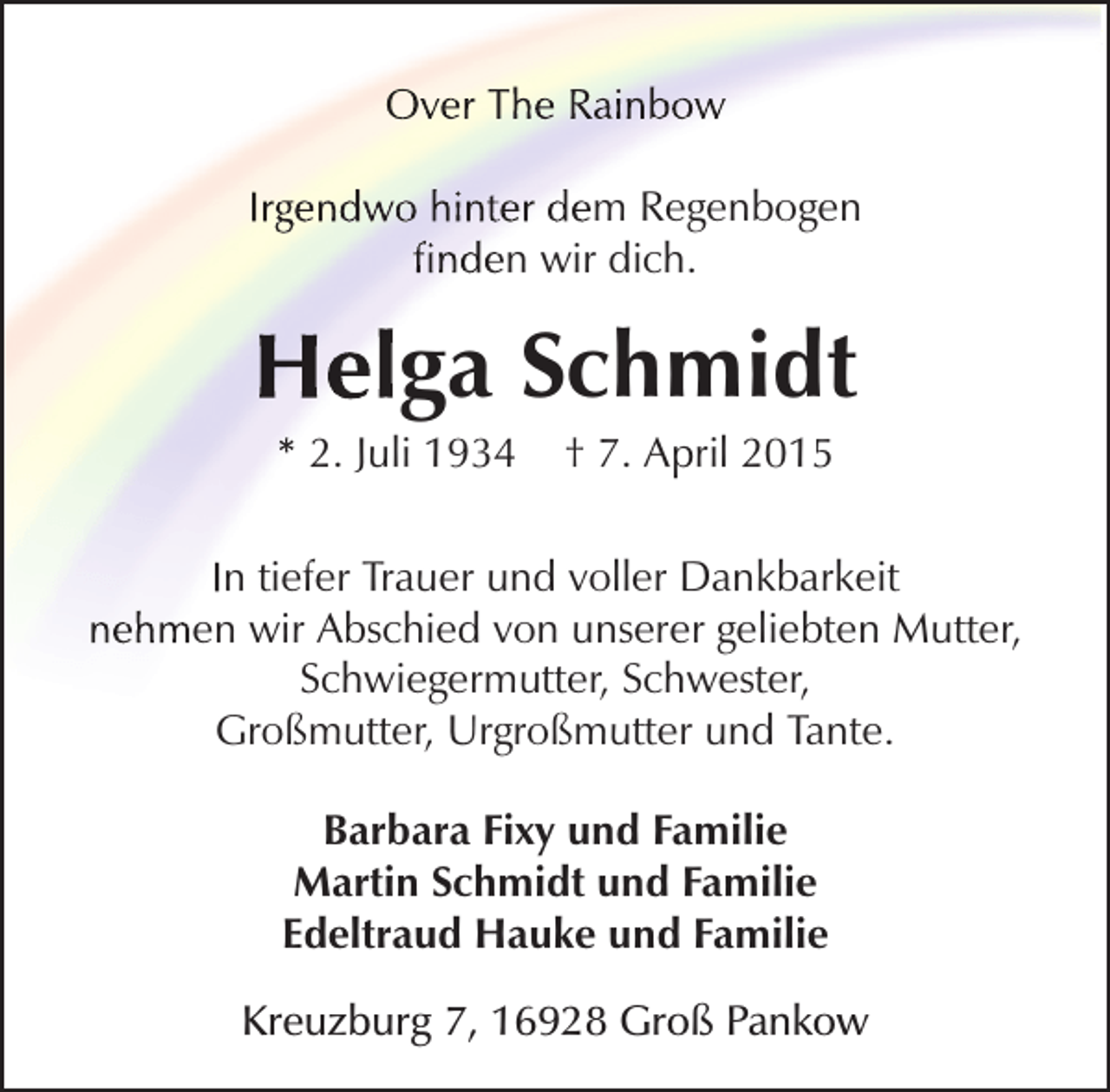 <p>Over The Rainbow<br />Irgendwo hinter dem Regenbogen<br />finden wir dich.</p><p>Helga Schmidt<br />* 2. Juli 1934</p><p>† 7. April 2015</p><p>In tiefer Trauer und voller Dankbarkeit<br />nehmen wir Abschied von unserer geliebten Mutter,<br />Schwiegermutter, Schwester,<br />Großmutter, Urgroßmutter und Tante.<br />Barbara Fixy und Familie<br />Martin Schmidt und Familie<br />Edeltraud Hauke und Familie<br />Kreuzburg 7, 16928 Groß Pankow</p>