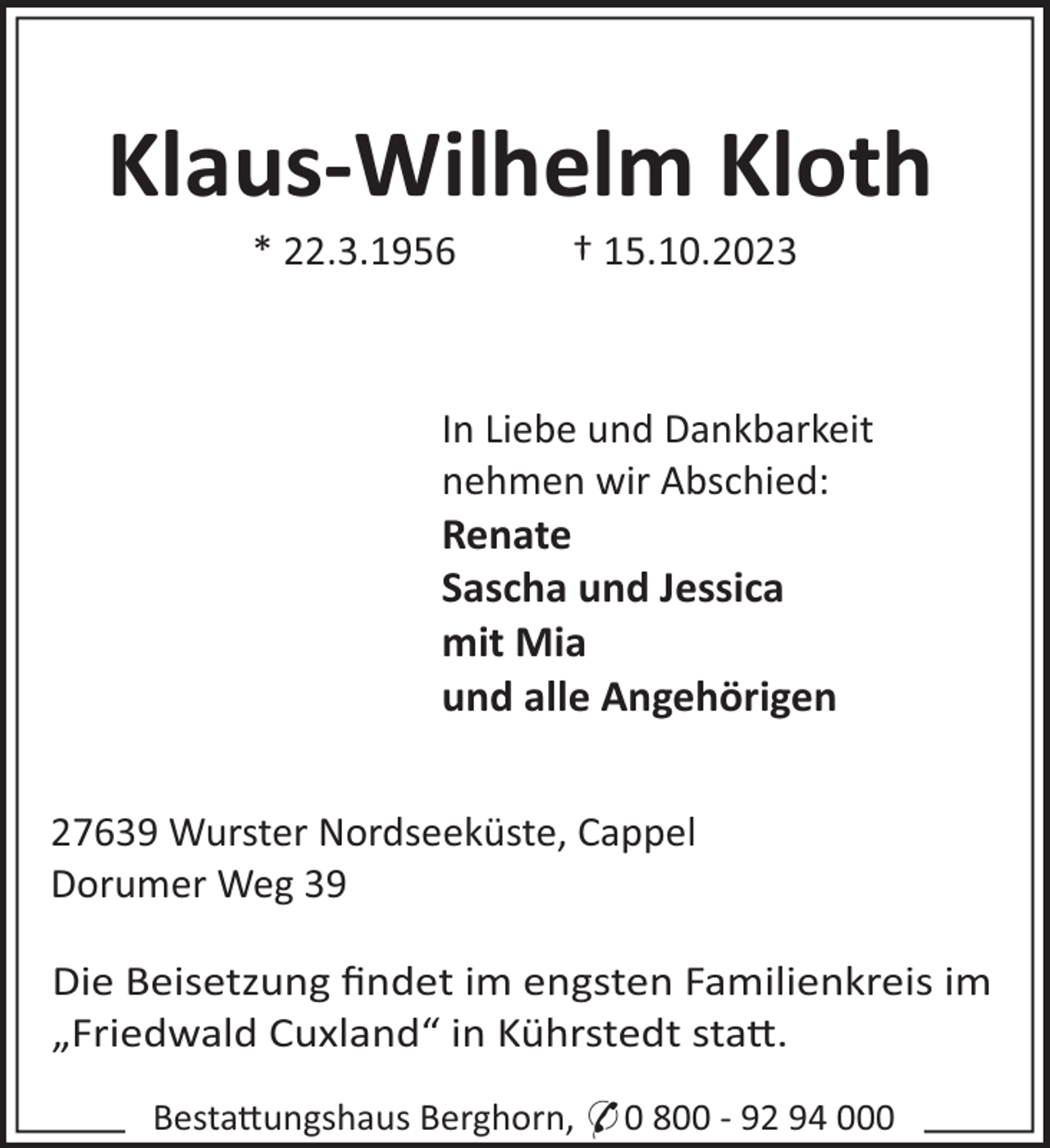 <p>Klaus-Wilhelm Kloth<br />* 22.3.1956</p><p>† 15.10.2023</p><p>In Liebe und Dankbarkeit<br />nehmen wir Abschied:<br />Renate<br />Sascha und Jessica<br />mit Mia<br />und alle Angehörigen<br />27639 Wurster Nordseeküste, Cappel<br />Dorumer Weg 39<br />Die Beisetzung ﬁndet im engsten Familienkreis im<br />„Friedwald Cuxland“ in Kührstedt sta".<br />Besta"ungshaus Berghorn, * 0 800 - 92 94 000</p>